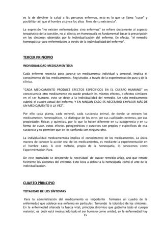 15
es la de devolver la salud a las personas enfermas, esto es lo que se llama “curar” y
posibilitar así que el hombre alcance los altos fines de su existencia”.
La expresión “no existen enfermedades sino enfermos” se refiere únicamente al aspecto
terapéutico de la cuestión, no al clínico, en Homeopatía es fundamental basar la prescripción
en los síntomas obtenidos por la individualización del enfermo. En efecto, “el remedio
homeopático cura enfermedades a través de la individualidad del enfermo”.
TERCER PRINCIPIO
INDIVIDUALIDAD MEDICAMENTOSA
Cada enfermo necesita para curarse un medicamento individual y personal. Implica el
conocimiento de los medicamentos. Registrados a través de la experimentación pura y de la
clínica.
“CADA MEDICAMENTO PRODUCE EFECTOS ESPECIFICOS EN EL CUERPO HUMANO” en
consecuencia otro medicamento no puede producir los mismos efectos, o efectos similares
en el ser humano, esto se debe a la individualidad del remedio. Un solo medicamento
cubrirá el cuadro actual del enfermo, Y EN NINGUN CASO ES NECESARIO EMPLEAR MÁS DE
UN MEDICAMENTO A LA VEZ”.
Por ello cada planta, cada mineral, cada sustancia animal, de donde se extraen los
medicamentos homeopáticos, se distingue de los otros por sus cualidades externas, por sus
propiedades físicas y químicas, por lo que lo hacen diferente en su patogenesia y en su
forma de curar, estos efectos patogenéticos y curativos son propios y específicos de esa
sustancia y no permiten que se les confunda con ninguna otra.
La individualidad medicamentosa implica el conocimiento de los medicamentos. La única
manera de conocer la acción real de los medicamentos, es mediante la experimentación en
el hombre sano. A este método, propio de la homeopatía, lo conocemos como
Experimentación Pura.
De este postulado se desprende la necesidad de buscar remedio único, uno que retrate
fielmente los síntomas del enfermo. Esto lleva a definir a la homeopatía como el arte de la
individualización.
CUARTO PRINCIPIO
TOTALIDAD DE LOS SÍNTOMAS
Para la administración del medicamento es importante formarse un cuadro de la
enfermedad que adolece ese enfermo en particular. Tomando la totalidad de los síntomas.
En la enfermedad alterada la fuerza vital, principio dinámico que gobierna todo el cuerpo
material, es decir está involucrado todo el ser humano como unidad, en la enfermedad hay
 