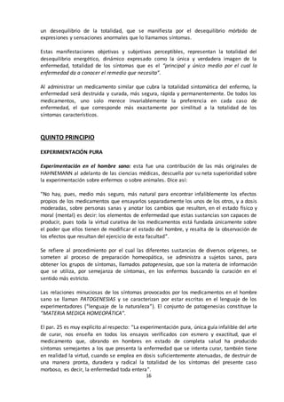 16
un desequilibrio de la totalidad, que se manifiesta por el desequilibrio mórbido de
expresiones y sensaciones anormales que lo llamamos síntomas.
Estas manifestaciones objetivas y subjetivas perceptibles, representan la totalidad del
desequilibrio energético, dinámico expresado como la única y verdadera imagen de la
enfermedad, totalidad de los síntomas que es el “principal y único medio por el cual la
enfermedad da a conocer el remedio que necesita”.
Al administrar un medicamento similar que cubra la totalidad sintomática del enfermo, la
enfermedad será destruida y curada, más segura, rápida y permanentemente. De todos los
medicamentos, uno solo merece invariablemente la preferencia en cada caso de
enfermedad, el que corresponde más exactamente por similitud a la totalidad de los
síntomas característicos.
QUINTO PRINCIPIO
EXPERIMENTACIÓN PURA
Experimentación en el hombre sano: esta fue una contribución de las más originales de
HAHNEMANN al adelanto de las ciencias médicas, descuella por su neta superioridad sobre
la experimentación sobre enfermos o sobre animales. Dice así:
“No hay, pues, medio más seguro, más natural para encontrar infaliblemente los efectos
propios de los medicamentos que ensayarlos separadamente los unos de los otros, y a dosis
moderadas, sobre personas sanas y anotar los cambios que resulten, en el estado físico y
moral (mental) es decir: los elementos de enfermedad que estas sustancias son capaces de
producir, pues toda la virtud curativa de los medicamentos está fundada únicamente sobre
el poder que ellos tienen de modificar el estado del hombre, y resalta de la observación de
los efectos que resultan del ejercicio de esta facultad”.
Se refiere al procedimiento por el cual las diferentes sustancias de diversos orígenes, se
someten al proceso de preparación homeopática, se administra a sujetos sanos, para
obtener los grupos de síntomas, llamados patogenesias, que son la materia de información
que se utiliza, por semejanza de síntomas, en los enfermos buscando la curación en el
sentido más estricto.
Las relaciones minuciosas de los síntomas provocados por los medicamentos en el hombre
sano se llaman PATOGENESIAS y se caracterizan por estar escritas en el lenguaje de los
experimentadores (“lenguaje de la naturaleza”). El conjunto de patogenesias constituye la
“MATERIA MEDICA HOMEOPÁTICA”.
El par. 25 es muy explícito al respecto: “La experimentación pura, única guía infalible del arte
de curar, nos enseña en todos los ensayos verificados con esmero y exactitud, que el
medicamento que, obrando en hombres en estado de completa salud ha producido
síntomas semejantes a los que presenta la enfermedad que se intenta curar, también tiene
en realidad la virtud, cuando se emplea en dosis suficientemente atenuadas, de destruir de
una manera pronta, duradera y radical la totalidad de los síntomas del presente caso
morboso, es decir, la enfermedad toda entera”.
 