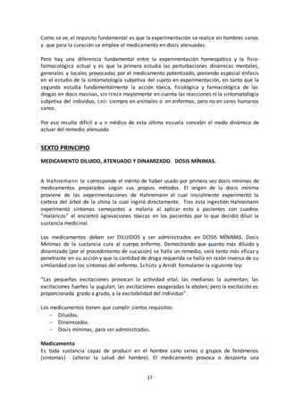 17
Como se ve, el requisito fundamental es que la experimentación se realice en hombres sanos
y que para la curación se emplee el medicamento en dosis atenuadas.
Pero hay una diferencia fundamental entre la experimentación homeopática y la físio-
farmacológica actual y es que la primera estudia las perturbaciones dinámicas mentales,
generales y locales provocadas por el medicamento potentizado, poniendo especial énfasis
en el estudio de la sintomatología subjetiva del sujeto en experimentación, en tanto que la
segunda estudia fundamentalmente la acción tóxica, fisiológica y farmacológica de las
drogas en dosis masivas, sin TENER mayormente en cuenta las reacciones ni la sintomatología
subjetiva del individuo, CASI siempre en animales o en enfermos, pero no en seres humanos
sanos.
Por eso resulta difícil a u n médico de esta última escuela concebir el modo dinámico de
actuar del remedio atenuado.
SEXTO PRINCIPIO
MEDICAMENTO DILUIDO, ATENUADO Y DINAMIZADO. DOSIS MÍNIMAS.
A Hahnemann le corresponde el mérito de haber usado por primera vez dosis mínimas de
medicamentos preparados según sus propios métodos. El origen de la dosis mínima
proviene de las experimentaciones de Hahnemann el cual inicialmente experimentó la
corteza del árbol de la china la cual ingirió directamente. Tras esta ingestión Hahnemann
experimentó síntomas semejantes a malaria al aplicar esto a pacientes con cuadros
“maláricos” el encontró agravaciones tóxicas en los pacientes por lo que decidió diluir la
sustancia medicinal.
Los medicamentos deben ser DILUIDOS y ser administrados en DOSIS MÍNIMAS. Dosis
Mínimas de la sustancia cura al cuerpo enfermo. Demostrando que cuanto más diluido y
dinamizado (por el procedimiento de sucusión) se halla un remedio, será tanto más eficaz y
penetrante en su acción y que la cantidad de droga requerida se halla en razón inversa de su
similaridad con los síntomas del enfermo. Schütz y Arndt formularon la siguiente ley:
“Las pequeñas excitaciones provocan la actividad vital; las medianas la aumentan; las
excitaciones fuertes la yugulan; las excitaciones exageradas la abolen; pero la excitación es
proporcionada grado a grado, a la excitabilidad del individuo”.
Los medicamentos tienen que cumplir ciertos requisitos:
 Diluidos.
 Dinamizados.
 Dosis mínimas, para ser administradas.
Medicamento
Es toda sustancia capaz de producir en el hombre sano series o grupos de fenómenos
(síntomas) (alterar la salud del hombre). El medicamento provoca o despierta una
 