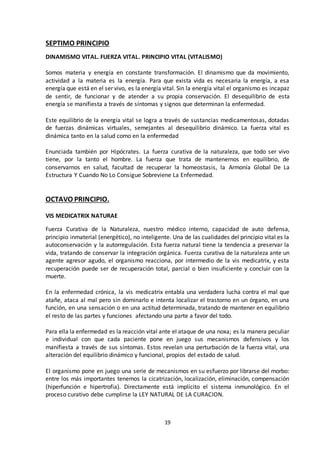 19
SEPTIMO PRINCIPIO
DINAMISMO VITAL. FUERZA VITAL. PRINCIPIO VITAL (VITALISMO)
Somos materia y energía en constante transformación. El dinamismo que da movimiento,
actividad a la materia es la energía. Para que exista vida es necesaria la energía, a esa
energía que está en el ser vivo, es la energía vital. Sin la energía vital el organismo es incapaz
de sentir, de funcionar y de atender a su propia conservación. El desequilibrio de esta
energía se manifiesta a través de síntomas y signos que determinan la enfermedad.
Este equilibrio de la energía vital se logra a través de sustancias medicamentosas, dotadas
de fuerzas dinámicas virtuales, semejantes al desequilibrio dinámico. La fuerza vital es
dinámica tanto en la salud como en la enfermedad
Enunciada también por Hipócrates. La fuerza curativa de la naturaleza, que todo ser vivo
tiene, por la tanto el hombre. La fuerza que trata de mantenernos en equilibrio, de
conservarnos en salud, facultad de recuperar la homeostasis, la Armonía Global De La
Estructura Y Cuando No Lo Consigue Sobreviene La Enfermedad.
OCTAVO PRINCIPIO.
VIS MEDICATRIX NATURAE
Fuerza Curativa de la Naturaleza, nuestro médico interno, capacidad de auto defensa,
principio inmaterial (energético), no inteligente. Una de las cualidades del principio vital es la
autoconservación y la autorregulación. Esta fuerza natural tiene la tendencia a preservar la
vida, tratando de conservar la integración orgánica. Fuerza curativa de la naturaleza ante un
agente agresor agudo, el organismo reacciona, por intermedio de la vis medicatrix, y esta
recuperación puede ser de recuperación total, parcial o bien insuficiente y concluir con la
muerte.
En la enfermedad crónica, la vis medicatrix entabla una verdadera lucha contra el mal que
atañe, ataca al mal pero sin dominarlo e intenta localizar el trastorno en un órgano, en una
función, en una sensación o en una actitud determinada, tratando de mantener en equilibrio
el resto de las partes y funciones afectando una parte a favor del todo.
Para ella la enfermedad es la reacción vital ante el ataque de una noxa; es la manera peculiar
e individual con que cada paciente pone en juego sus mecanismos defensivos y los
manifiesta a través de sus síntomas. Estos revelan una perturbación de la fuerza vital, una
alteración del equilibrio dinámico y funcional, propios del estado de salud.
El organismo pone en juego una serie de mecanismos en su esfuerzo por librarse del morbo:
entre los más importantes tenemos la cicatrización, localización, eliminación, compensación
(hiperfunción e hipertrofia). Directamente está implícito el sistema inmunológico. En el
proceso curativo debe cumplirse la LEY NATURAL DE LA CURACION.
 