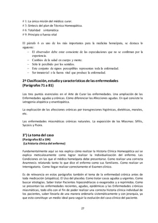 27
# 1: La única misión del médico: curar.
# 3: Síntesis del plan de Técnica Homeopática.
# 6: Totalidad sintomática
# 9: Principio o fuerza vital
El párrafo 6 es uno de los más importantes para la medicina homeópata, se destaca lo
siguiente:
 El observador debe estar consciente de las especulaciones que no se confirman por la
experiencia.
 Cambios de la salud en cuerpo y mente.
 Sólo le percibido por los sentidos.
 Este conjunto de signos perceptibles representan toda la enfermedad.
 Ser inmaterial o la fuerza vital que produce la enfermedad.
2º Clasificación, estudioy características de las enfermedades
(Parágrafos 71 a 81)
Los tres puntos esenciales en el Arte de Curar las enfermedades. Una ampliación de las
Enfermedades agudas y crónicas. Cómo diferenciar las Afecciones agudas. En qué consiste la
iatrogenia alopática y enantiopática.
La explicación de las afecciones crónicas por transgresiones higiénicas, dietéticas, morales,
etc.
Las enfermedades miasmáticas crónicas naturales. La exposición de los Miasmas: Sífilis,
Sycosis y Psora.
3°) La toma del caso
(Parágrafos 82 a 104)
(La historia clínica del enfermo)
Fundamentalmente aquí se nos explica cómo realizar la Historia Clínica Homeopática así se
explica meticulosamente como lograr realizar la Individualización del enfermo. Las
Condiciones en las que el médico homeópata debe presentarse. Como realizar una correcta
Anamnesis relatando tanto lo que dice el enfermo como sus familiares. Como realizar un
Interrogatorio. Como llegar realizar correctamente el Examen clínico.
Es de relevancia en estos parágrafos también el tema de la enfermedad crónica antes de
toda medicación (alopática). El Uso del placebo. Como tratar casos agudos y urgentes. Como
buscar etiologías. Saber tratar Pacientes hipocondríacos o exagerados y a reprimidos. Como
se presentan las enfermedades recientes, agudas, epidémicas y las Enfermedades crónicas
miasmáticas, todo ello con el fin de poder realizar una correcta historia clínica individual de
los pacientes, saber llevarla de una manera ordenarla sistemáticamente y con jerarquía, ya
que esto constituye un medio ideal para seguir la evolución del caso clínico del paciente.
 