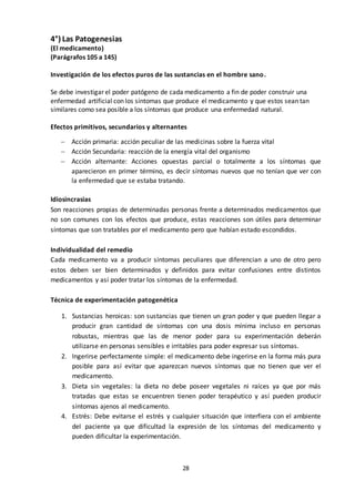 28
4°) Las Patogenesias
(El medicamento)
(Parágrafos 105 a 145)
Investigación de los efectos puros de las sustancias en el hombre sano.
Se debe investigar el poder patógeno de cada medicamento a fin de poder construir una
enfermedad artificial con los síntomas que produce el medicamento y que estos sean tan
similares como sea posible a los síntomas que produce una enfermedad natural.
Efectos primitivos, secundarios y alternantes
 Acción primaria: acción peculiar de las medicinas sobre la fuerza vital
 Acción Secundaria: reacción de la energía vital del organismo
 Acción alternante: Acciones opuestas parcial o totalmente a los síntomas que
aparecieron en primer término, es decir síntomas nuevos que no tenían que ver con
la enfermedad que se estaba tratando.
Idiosincrasias
Son reacciones propias de determinadas personas frente a determinados medicamentos que
no son comunes con los efectos que produce, estas reacciones son útiles para determinar
síntomas que son tratables por el medicamento pero que habían estado escondidos.
Individualidad del remedio
Cada medicamento va a producir síntomas peculiares que diferencian a uno de otro pero
estos deben ser bien determinados y definidos para evitar confusiones entre distintos
medicamentos y así poder tratar los síntomas de la enfermedad.
Técnica de experimentación patogenética
1. Sustancias heroicas: son sustancias que tienen un gran poder y que pueden llegar a
producir gran cantidad de síntomas con una dosis mínima incluso en personas
robustas, mientras que las de menor poder para su experimentación deberán
utilizarse en personas sensibles e irritables para poder expresar sus síntomas.
2. Ingerirse perfectamente simple: el medicamento debe ingerirse en la forma más pura
posible para así evitar que aparezcan nuevos síntomas que no tienen que ver el
medicamento.
3. Dieta sin vegetales: la dieta no debe poseer vegetales ni raíces ya que por más
tratadas que estas se encuentren tienen poder terapéutico y así pueden producir
síntomas ajenos al medicamento.
4. Estrés: Debe evitarse el estrés y cualquier situación que interfiera con el ambiente
del paciente ya que dificultad la expresión de los síntomas del medicamento y
pueden dificultar la experimentación.
 