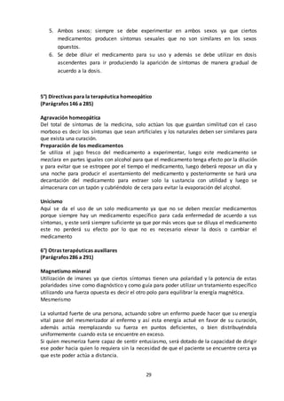 29
5. Ambos sexos: siempre se debe experimentar en ambos sexos ya que ciertos
medicamentos producen síntomas sexuales que no son similares en los sexos
opuestos.
6. Se debe diluir el medicamento para su uso y además se debe utilizar en dosis
ascendentes para ir produciendo la aparición de síntomas de manera gradual de
acuerdo a la dosis.
5°) Directivas para la terapéutica homeopático
(Parágrafos 146 a 285)
Agravación homeopática
Del total de síntomas de la medicina, solo actúan los que guardan similitud con el caso
morboso es decir los síntomas que sean artificiales y los naturales deben ser similares para
que exista una curación.
Preparación de los medicamentos
Se utiliza el jugo fresco del medicamento a experimentar, luego este medicamento se
mezclara en partes iguales con alcohol para que el medicamento tenga efecto por la dilución
y para evitar que se estropee por el tiempo el medicamento, luego deberá reposar un día y
una noche para producir el asentamiento del medicamento y posteriormente se hará una
decantación del medicamento para extraer solo la sustancia con utilidad y luego se
almacenara con un tapón y cubriéndolo de cera para evitar la evaporación del alcohol.
Unicismo
Aquí se da el uso de un solo medicamento ya que no se deben mezclar medicamentos
porque siempre hay un medicamento específico para cada enfermedad de acuerdo a sus
síntomas, y este será siempre suficiente ya que por más veces que se diluya el medicamento
este no perderá su efecto por lo que no es necesario elevar la dosis o cambiar el
medicamento
6°) Otras terapéuticas auxiliares
(Parágrafos 286 a 291)
Magnetismo mineral
Utilización de imanes ya que ciertos síntomas tienen una polaridad y la potencia de estas
polaridades sirve como diagnóstico y como guía para poder utilizar un tratamiento específico
utilizando una fuerza opuesta es decir el otro polo para equilibrar la energía magnética.
Mesmerismo
La voluntad fuerte de una persona, actuando sobre un enfermo puede hacer que su energía
vital pase del mesmerizador al enfermo y así esta energía actué en favor de su curación,
además actúa reemplazando su fuerza en puntos deficientes, o bien distribuyéndola
uniformemente cuando esta se encuentre en exceso.
Si quien mesmeriza fuere capaz de sentir entusiasmo, será dotado de la capacidad de dirigir
ese poder hacia quien lo requiera sin la necesidad de que el paciente se encuentre cerca ya
que este poder actúa a distancia.
 