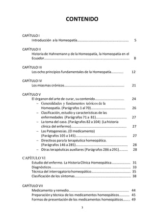 3
CONTENIDO
CAPÍTULO I
Introducción a la Homeopatía………….………….…............................ 5
CAPÍTULO II
Historia de Hahnemann y de la Homeopatía, la Homeopatía en el
Ecuador……………….…....................................................................... 8
CAPÍTULO III
Los ocho principios fundamentales de la Homeopatía………….. 12
CAPÍTULO IV
Los miasmas crónicos……………………………………………………………. 21
CAPÍTULO V
El órganon del arte de curar, su contenido……………………………. 24
 Generalidades y fundamentos teóricos de la
Homeopatía. (Parágrafos 1 al70)…………………………………. 26
 Clasificación, estudio y características de las
enfermedades (Parágrafos 71 a 81)……………………………… 27
 La toma del caso. (Parágrafos 82 a 104) (La historia
clínica del enfermo)…………………………………………............... 27
 Las Patogenesias. (El medicamento)
(Parágrafos 105 a 145)…………………………………………………… 27
 Directivas para la terapéutica homeopática.
(Parágrafos 146 a 285)……………………………………………………. 28
 Otras terapéuticas auxiliares (Parágrafos 286 a 291)………. 28
CAPÍTULO VI
Estudio del enfermo. La Historia Clínica Homeopática…………………. 31
Diagnósticos………………………………………………………….……………..……… 33
Técnica del interrogatorio homeopático………………………………………. 35
Clasificación de los síntomas………………………………………………………… 38
CAPÍTULO VII
Medicamento y remedio……………………………………………………………. 44
Preparación y técnica de los medicamentos homeopáticos………… 45
Formas de presentación de los medicamentos homeopáticos…….. 49
 