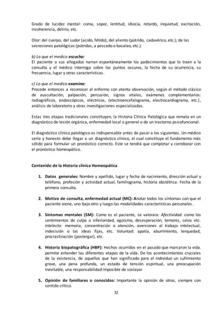 32
Grado de lucidez mental: coma, sopor, lentitud, idiocia, retardo, inquietud, excitación,
incoherencia, delirio, etc.
Olor: del cuerpo, del sudor (acido, fétido); del aliento (pútrido, cadavérico, etc.); de las
secreciones patológicas (pútridas, a pescado o bacalao, etc.).
b) Lo que el medico escucha:
El paciente o sus allegados narran espontáneamente los padecimientos que lo traen a la
consulta y el médico interroga sobre los puntos oscuros, la fecha de su ocurrencia, su
frecuencia, lugar y otras características.
c) Lo que el medico examina:
Procede entonces a reconocer al enfermo con atenta observación, según el método clásico
de auscultación, palpación, percusión, signos vitales, exámenes complementarios:
radiográficos, endoscópicos, eléctricos, (electroencefalograma, electrocardiograma, etc.),
análisis de laboratorio y otras investigaciones especializadas.
Estas tres etapas tradicionales constituyen, la Historia Clínica Patológica que remata en un
diagnóstico de lesión orgánica, enfermedad local o general o de un trastorno psicofuncional.
El diagnóstico clínico patológico es indispensable antes de pasar a los siguientes. Un médico
serio y honesto debe llegar a un diagnóstico clínico, el cual constituye el fundamento más
sólido para formular un pronóstico correcto. Este se tendrá que completar y corroborar con
el pronóstico homeopático.
Contenido de la Historia clínica Homeopática
1. Datos generales: Nombre y apellido, lugar y fecha de nacimiento, dirección actual y
teléfono, profesión y actividad actual, familiograma, historia obstétrica. Fecha de la
primera consulta.
2. Motivo de consulta, enfermedad actual (MC): Anotar todos los síntomas con que el
paciente viene, uno bajo otro y luego las modalidades características personales.
3. Síntomas mentales (SM): Como es el paciente, se valorara: Afectividad: como los
sentimientos de culpa o inferioridad, egoísmo, desesperación, temores, celos etc.
Intelecto: memoria, concentración o atención, aversiones al trabajo intelectual,
indecisión o las ideas fijas, etc. Voluntad: apatía, aburrimiento, terquedad,
procrastinación (postergar), etc.
4. Historia biopatográfica (HBP): Hechos ocurridos en el pasado que marcaron la vida.
permite entender las diferentes etapas de la vida. De los acontecimientos cruciales
de la existencia, de aquellos que han significado para el individuo un sufrimiento
grave, una pena profunda, un estado de tensión espiritual, una preocupación
inevitable, una responsabilidad imposible de soslayar
5. Opinión de familiares o conocidos: Importante la opinión de otros, siempre con
sentido crítico.
 
