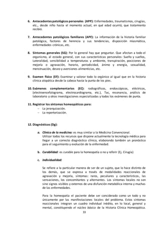 33
6. Antecedentes patológicos personales (APP): Enfermedades, traumatismos, cirugías,
etc., desde niño hasta el momento actual, en qué edad ocurrió, que tratamiento
recibió.
7. Antecedentes patológicos familiares (APF): La información de la historia familiar
patológica, factores de herencia y sus tendencias, disposición miasmática,
enfermedades crónicas, etc.
8. Síntomas generales (SG): Por lo general hay que preguntar. Que afectan a todo el
organismo, al estado general, con sus características personales: Sueño y sueños,
Lateralidad, sensibilidad a temperaturas y ambiente, transpiración, posiciones de
mejoría o agravación, horario, periodicidad, ánimo y energía, sexualidad,
menstruación, deseo y aversiones alimenticias, etc.
9. Examen físico (EF): Examinar y valorar todo lo orgánico al igual que en la historia
clínica alopática desde la cabeza hasta la punta de los pies.
10. Exámenes complementarios (EC): radiográficos, endoscópicos, eléctricos,
(electroencefalograma, electrocardiograma, etc.), Tac, resonancia, análisis de
laboratorio y otras investigaciones especializadas y todos los exámenes de punta.
11. Registrar los síntomas homeopáticos para:
 La jerarquización.
 La repertorización.
12. Diagnósticos (Dg):
a. Clínico de la medicina: es muy similar a la Medicina Convencional.
Utilizar todos los recursos que dispone actualmente la tecnología médica para
llegar a un correcto diagnóstico clínico, elaborando también un pronóstico
para el seguimiento y evolución de la enfermedad.
b. Curabilidad: es curable para la homeopatía o no y referir (Ej. Cirugía)
c. Individualidad:
Se refiere a la particular manera de ser de un sujeto, que lo hace distinto de
los demás, que se expresa a través de modalidades reaccionales de
agravación y mejoría, síntomas: raros, peculiares y característicos, las
sensaciones, los concomitantes y alternantes. Los síntomas locales no son
sino signos visibles y externos de una disfunción metabólica interna y muchas
de las enfermedades.
Para la homeopatía el paciente debe ser considerado como un todo y no
únicamente por las manifestaciones locales del problema. Estos síntomas
reaccionales integran un cuadro individual inédito, en lo local, general y
mental, constituyendo el núcleo básico de la Historia Clínica Homeopática.
 