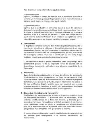 34
Para determinar si una enfermedad es aguda o crónica.
-Enfermedad aguda:
Significa, en orden al tiempo de duración, que es transitoria (dura días o
semanas), lo llamamos aguda cuando por acción de la vis medicatrix natura, el
paciente puede curarse sí mismo, o noxa puede matarle.
-Enfermedad crónica:
Significa que es perdurable en el tiempo, cuando a pesar del sistema de
defensas inmunoendócrinoneuropsicológico, desde nuestro punto de vista la
acción de la vis medicatrix natura, no es suficiente para llevar por sí mismo al
equilibrio o sea a la curación del paciente. Es sobre todo cuando necesita
ayuda externa. Es la manifestación de un estado de susceptibilidad crónica
miasmática y se expresa por síntomas mentales, generales y locales.
d. Constitucional:
El diagnóstico constitucional surge de la historia biopatográfica del sujeto. La
constitución psicofísica se mide por el desequilibrio dinámico de un sujeto
expresado en síntomas mentales, generales y locales desencadenados por las
circunstancias traumatizantes en un ser predispuesto, es decir, susceptible.
Por eso importa tanto no forjarse de la constitución una idea como de algo
estático e inmóvil, sino como de algo dinámico y funcional.
“Cada ser humano hace su propia enfermedad, forma una patología de su
personalidad psíquica y de su organismo físico de acuerdo con un
determinismo inconsciente originado en una alteración miasmática de su
fuerza vital”.
e. Miasmático:
Busca la tendencia predominante en el modo de enfermar del paciente. En
donde existen tres líneas predominantes. La Psora, de tipo carencial (hipo),
cualquier medida supresora de la manifestación local permitía la progresión
de la Psora, hacia planos más profundos, órganos más internos. La Sycosis, es
de tipo proliferativo (híper), también puede ser provocada por vacunas,
proteínas heterólogas. Por último la Syphilis (dis), es una diátesis de reacción
teniendo un comportamiento destructivo en lo físico y psíquico.
f. Diagnóstico del medicamento “semejante”:
Es el hallazgo del medicamento que ha de curar; lo que constituye la razón de
ser fundamental del médico. El estudio de todas las modalidades, de los
síntomas constitucionales en la forma tan minuciosa y detallada que se
aconseja en la Escuela Homeopática y también la percepción de los síntomas
raros y peculiares, tienen por objeto la comparación con un medicamento
que en la experimentación en el hombre sano haya provocado síntomas
patogenéticos más semejantes a los que presenta el enfermo.
El secreto del éxito está en saber captar la totalidad sintomática característica
del enfermo para contraponerla a la totalidad característica del
medicamento.
 