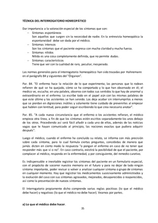 35
TÉCNICA DEL INTERROGATORIO HOMEOPÁTICO
Dar importancia a la valoración especial de los síntomas que son:
 Síntomas espontáneos
Son aquellos que surgen sin la necesidad de nadie. En la entrevista homeopática la
espontaneidad debe ser dada por el médico.
 Síntomas intensos
Son los síntomas que el paciente expresa con mucha claridad y mucha fuerza.
 Síntomas nítidos
Nítida es una cosa completamente definida, que no permite dudas.
 Síntomas característicos
Tiene que ver con la cualidad de raro, peculiar, inesperado.
Las normas generales para el interrogatorio homeopático han sido trazadas por Hahnemann
en el parágrafo 84 y siguientes del "Órganon".
Par. 84. "El enfermo hace la relación de lo que experimenta; las personas que lo rodean
refieren de qué se ha quejado, cómo se ha comportado y lo que han observado en él; el
medico ve, escucha; en una palabra, observa con todos sus sentidos lo que hay de anormal y
extraordinario en el enfermo. Lo escribe todo en el papel aún con las mismas palabras de
que este último y los asistentes se han servido. Los deja acabar sin interrumpirlos a menos
que se pierdan en digresiones inútiles y solamente tiene cuidado de prevenirles al empezar
que hablen con lentitud, para poder seguir escribiendo lo que crea necesario anotar".
Par. 85. "A cada nueva circunstancia que el enfermo o los asistentes refieran, el médico
empieza otra línea, a fin de que los síntomas estén escritos separadamente los unos debajo
de los otros. Procediendo así será fácil añadir a cada uno de ellos, además de las noticias
vagas que le hayan comunicado al principio, las nociones exactas que pudiera adquirir
después".
Luego el médico, cuando el enfermo ha concluido su relato, se informa con más precisión
sobre cada síntoma, para lo cual formula ciertas preguntas, concebidas de manera que
jamás dicten en cierto modo la respuesta "o pongan el enfermo en caso de no tener que
responder más que sí o no". En caso contrario, existirá la posibilidad de que el paciente, por
complacer al médico, responda en la enfermedad, y por consiguiente, del remedio curativo.
Es indispensable e inevitable registrar los síntomas del paciente en un formulario especial,
con el propósito de socorrer nuestra memoria en el futuro y para no dejar de lado ningún
síntoma importante, poder revisar o volver a analizar cualquier síntoma o grupo de síntomas
en cualquier momento. Hay que registrar los medicamentos sucesivamente administrados y
la evolución del caso con sus síntomas agravados, mejorados, desaparecidos o reaparecidos,
así como la presentación de nuevos síntomas.
El Interrogatorio propiamente dicho comprende varias reglas positivas (lo que el médico
debe hacer) y negativas (lo que el médico no debe hacer). Veamos por partes.
a) Lo que el médico debe hacer.
 