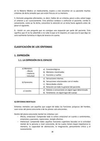38
en la Materia Medica un medicamento, espera y cree encontrar en su paciente muchos
síntomas de dicho remedio que aún están frescos en su memoria.
5.-Formular preguntas alternantes, es decir, hablar de un síntoma, pasar a otro, volver luego
al anterior y así sucesivamente. Esta práctica conduce a confusión al paciente, siendo lo
conveniente, como ya he dicho, concentrar la atención en un tema hasta agotarlo antes de
pasar al siguiente.
6.- Insistir en una pregunta que no consigue una respuesta por parte del paciente. Esto
significa que él no ha advertido o no sabe lo que se le requiere, en cuyo caso lo que diga no
será realmente llamativo ni digno de tenerse en cuenta.
CLASIFICACIÓN DE LOS SÍNTOMAS
1. EXPRESIÓN
1.1. LA EXPRESIÓN EN EL ESPACIO
a) Mentales:
- Afecto
- Intelecto
- Voluntad
a) Caracterológicos
b) Mentales moralizados
c) Ilusiones y sueños
b) Generales
a) Sensaciones internas
b) Sensaciones relacionadas con el medio
c) Necesidades vitales
d) Relación con todo lo general del paciente.
c) Locales a) Dolores o sensaciones en algún lugar determinado
b) Fenómenos en algún lugar del cuerpo
A) SÍNTOMAS MENTALES
Síntomas mentales son aquellos que surgen de todas las funciones psíquicas del hombre,
sean estas del plano consciente o de los planos sub conscientes.
Dentro del plano consciente mental los síntomas son:
 Afecto, emocional: Comprende toda la esfera emocional en cuanto a sentimientos,
emociones y pasiones, represiones, temple afectivo.
 Intelectual: comprende todas aquellas funciones superiores basadas en la actividad
mental de la persona a nivel consciente, de las cuales tienen mayor importancia la
memoria, la capacidad de abstracción, la imaginación, pensamiento crítico y el
razonamiento.
 