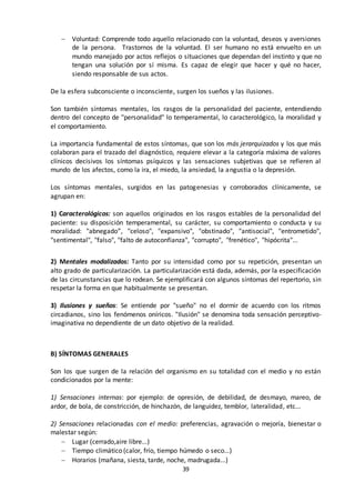 39
 Voluntad: Comprende todo aquello relacionado con la voluntad, deseos y aversiones
de la persona. Trastornos de la voluntad. El ser humano no está envuelto en un
mundo manejado por actos reflejos o situaciones que dependan del instinto y que no
tengan una solución por sí misma. Es capaz de elegir que hacer y qué no hacer,
siendo responsable de sus actos.
De la esfera subconsciente o inconsciente, surgen los sueños y las ilusiones.
Son también síntomas mentales, los rasgos de la personalidad del paciente, entendiendo
dentro del concepto de "personalidad" lo temperamental, lo caracterológico, la moralidad y
el comportamiento.
La importancia fundamental de estos síntomas, que son los más jerarquizados y los que más
colaboran para el trazado del diagnóstico, requiere elevar a la categoría máxima de valores
clínicos decisivos los síntomas psíquicos y las sensaciones subjetivas que se refieren al
mundo de los afectos, como la ira, el miedo, la ansiedad, la angustia o la depresión.
Los síntomas mentales, surgidos en las patogenesias y corroborados clínicamente, se
agrupan en:
1) Caracterológicos: son aquellos originados en los rasgos estables de la personalidad del
paciente: su disposición temperamental, su carácter, su comportamiento o conducta y su
moralidad: "abnegado”, "celoso", "expansivo", "obstinado", "antisocial", "entrometido",
"sentimental", "falso", "falto de autoconfianza", "corrupto", "frenético", "hipócrita"...
2) Mentales modalizados: Tanto por su intensidad como por su repetición, presentan un
alto grado de particularización. La particularización está dada, además, por la especificación
de las circunstancias que lo rodean. Se ejemplificará con algunos síntomas del repertorio, sin
respetar la forma en que habitualmente se presentan.
3) Ilusiones y sueños: Se entiende por "sueño" no el dormir de acuerdo con los ritmos
circadianos, sino los fenómenos oníricos. "Ilusión" se denomina toda sensación perceptivo-
imaginativa no dependiente de un dato objetivo de la realidad.
B) SÍNTOMAS GENERALES
Son los que surgen de la relación del organismo en su totalidad con el medio y no están
condicionados por la mente:
1) Sensaciones internas: por ejemplo: de opresión, de debilidad, de desmayo, mareo, de
ardor, de bola, de constricción, de hinchazón, de languidez, temblor, lateralidad, etc...
2) Sensaciones relacionadas con el medio: preferencias, agravación o mejoría, bienestar o
malestar según:
 Lugar (cerrado,aire libre...)
 Tiempo climático (calor, frío, tiempo húmedo o seco...)
 Horarios (mañana, siesta, tarde, noche, madrugada...)
 