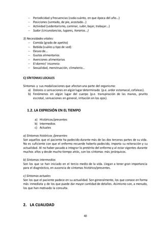 40
 Periodicidad y frecuencias (cada cuánto, en que época del año...)
 Posiciones (sentado, de pie, acostado...)
 Actividad (sedentarismo, caminar, subir, bajar, trabajar...)
 Sudor (circunstancias, lugares, horarios...)
3) Necesidades vitales:
 Comida (grado de apetito)
 Bebida (cuáles y tipo de sed)
 Deseo de...
 Gustos alimentarios
 Aversiones alimentarias
 El dormir/ insomnio
 Sexualidad, menstruación, climaterio...
C) SÍNTOMAS LOCALES
Síntomas y sus modalizaciones que afectan una parte del organismo:
a) Dolores o sensaciones en algún lugar determinado (p.e. ardor estomacal, cefaleas).
b) Fenómenos en algún lugar del cuerpo (p.e. transpiración de las manos, prurito
escrotal, sensaciones en general, irritación en los ojos).
1.2. LA EXPRESIÓN EN EL TIEMPO
a) Históricos/presentes
b) Intermedios
c) Actuales
a) Síntomas históricos /presentes
Son aquellos que el paciente ha padecido durante más de las dos terceras partes de su vida.
No es suficiente con que el enfermo recuerde haberlo padecido, importa su reiteración y su
actualidad. Al no haber pasado a integrar lo pretérito del enfermo y al estar vigentes durante
muchos años y desde mucho tiempo atrás, son los síntomas más jerárquicos.
b) Síntomas intermedios
Son los que se han iniciado en el tercio medio de la vida. Llegan a tener gran importancia
para el diagnóstico, en ausencia de síntomas histórico/presentes.
c) Síntomas actuales
Son los que el paciente padece en su actualidad. Son generalmente, los que conoce en forma
más inmediata y de los que puede dar mayor cantidad de detalles. Asimismo son, a menudo,
los que han motivado la consulta.
2. LA CUALIDAD
 