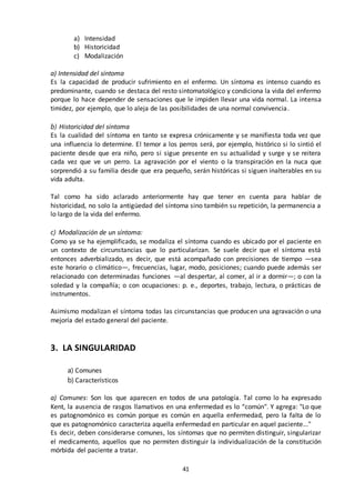 41
a) Intensidad
b) Historicidad
c) Modalización
a) Intensidad del síntoma
Es la capacidad de producir sufrimiento en el enfermo. Un síntoma es intenso cuando es
predominante, cuando se destaca del resto sintomatológico y condiciona la vida del enfermo
porque lo hace depender de sensaciones que le impiden llevar una vida normal. La intensa
timidez, por ejemplo, que lo aleja de las posibilidades de una normal convivencia.
b) Historicidad del síntoma
Es la cualidad del síntoma en tanto se expresa crónicamente y se manifiesta toda vez que
una influencia lo determine. El temor a los perros será, por ejemplo, histórico si lo sintió el
paciente desde que era niño, pero si sigue presente en su actualidad y surge y se reitera
cada vez que ve un perro. La agravación por el viento o la transpiración en la nuca que
sorprendió a su familia desde que era pequeño, serán históricas si siguen inalterables en su
vida adulta.
Tal como ha sido aclarado anteriormente hay que tener en cuenta para hablar de
historicidad, no solo la antigüedad del síntoma sino también su repetición, la permanencia a
lo largo de la vida del enfermo.
c) Modalización de un síntoma:
Como ya se ha ejemplificado, se modaliza el síntoma cuando es ubicado por el paciente en
un contexto de circunstancias que lo particularizan. Se suele decir que el síntoma está
entonces adverbializado, es decir, que está acompañado con precisiones de tiempo —sea
este horario o climático—, frecuencias, lugar, modo, posiciones; cuando puede además ser
relacionado con determinadas funciones —al despertar, al comer, al ir a dormir—; o con la
soledad y la compañía; o con ocupaciones: p. e., deportes, trabajo, lectura, o prácticas de
instrumentos.
Asimismo modalizan el síntoma todas las circunstancias que producen una agravación o una
mejoría del estado general del paciente.
3. LA SINGULARIDAD
a) Comunes
b) Característicos
a) Comunes: Son los que aparecen en todos de una patología. Tal como lo ha expresado
Kent, la ausencia de rasgos llamativos en una enfermedad es lo “común". Y agrega: "Lo que
es patognomónico es común porque es común en aquella enfermedad, pero la falta de lo
que es patognomónico caracteriza aquella enfermedad en particular en aquel paciente..."
Es decir, deben considerarse comunes, los síntomas que no permiten distinguir, singularizar
el medicamento, aquellos que no permiten distinguir la individualización de la constitución
mórbida del paciente a tratar.
 