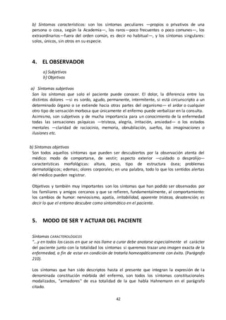 42
b) Síntomas característicos: son los síntomas peculiares —propios o privativos de una
persona o cosa, según la Academia—, los raros—poco frecuentes o poco comunes—, los
extraordinarios—fuera del orden común, es decir no habitual—, y los síntomas singulares:
solos, únicos, sin otros en su especie.
4. EL OBSERVADOR
a) Subjetivos
b) Objetivos
a) Síntomas subjetivos
Son los síntomas que solo el paciente puede conocer. El dolor, la diferencia entre los
distintos dolores —si es sordo, agudo, permanente, intermitente, si está circunscripto a un
determinado órgano o se extiende hacia otras partes del organismo— el ardor o cualquier
otro tipo de sensación morbosa que únicamente el enfermo puede verbalizar en la consulta.
Asimismo, son subjetivos y de mucha importancia para un conocimiento de la enfermedad
todas las sensaciones psíquicas —tristeza, alegría, irritación, ansiedad— o los estados
mentales —claridad de raciocinio, memoria, obnubilación, sueños, las imaginaciones o
ilusiones etc.
b) Síntomas objetivos
Son todos aquellos síntomas que pueden ser descubiertos por la observación atenta del
médico: modo de comportarse, de vestir; aspecto exterior —cuidado o desprolijo—
características morfológicas: altura, peso, tipo de estructura ósea; problemas
dermatológicos; edemas; olores corporales; en una palabra, todo lo que los sentidos alertas
del médico pueden registrar.
Objetivos y también muy importantes son los síntomas que han podido ser observados por
los familiares y amigos cercanos y que se refieren, fundamentalmente, al comportamiento:
los cambios de humor: nerviosismo, apatía, irritabilidad, aparente tristeza, desatención; es
decir lo que el entorno descubre como sintomático en el paciente.
5. MODO DE SER Y ACTUAR DEL PACIENTE
Síntomas CARACTEROLÓGICOS
"...y en todos los casos en que se nos llame a curar debe anotarse especialmente el carácter
del paciente junto con la totalidad los síntomas si queremos trazar una imagen exacta de la
enfermedad, a fin de estar en condición de tratarla homeopáticamente con éxito. (Parágrafo
210).
Los síntomas que han sido descriptos hasta el presente que integran la expresión de Ia
denominada constitución mórbida del enfermo, son todos los síntomas constitucionales
modalizados, "armadores" de esa totalidad de la que habla Hahnemann en el parágrafo
citado.
 