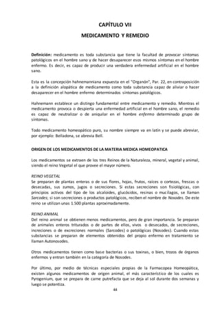 44
CAPÍTULO VII
MEDICAMENTO Y REMEDIO
Definición: medicamento es toda substancia que tiene la facultad de provocar síntomas
patológicos en el hombre sano y de hacer desaparecer esos mismos síntomas en el hombre
enfermo. Es decir, es capaz de producir una verdadera enfermedad artificial en el hombre
sano.
Esta es la concepción hahnemanniana expuesta en el "Organón", Par. 22, en contraposición
a la definición alopática de medicamento como toda substancia capaz de aliviar o hacer
desaparecer en el hombre enfermo determinados síntomas patológicos.
Hahnemann establece un distingo fundamental entre medicamento y remedio. Mientras el
medicamento provoca o despierta una enfermedad artificial en el hombre sano, el remedio
es capaz de neutralizar o de aniquilar en el hombre enfermo determinado grupo de
síntomas.
Todo medicamento homeopático puro, su nombre siempre va en latín y se puede abreviar,
por ejemplo: Belladona, se abrevia Bell.
ORIGEN DE LOS MEDICAMENTOS DE LA MATERIA MEDICA HOMEOPATICA
Los medicamentos se extraen de los tres Reinos de la Naturaleza, mineral, vegetal y animal,
siendo el reino Vegetal el que provee el mayor número.
REINO VEGETAL
Se preparan de plantas enteras o de sus flores, hojas, frutos, raíces o cortezas, frescas o
desecadas, sus zumos, jugos o secreciones. Si estas secreciones son fisiológicas, con
principios activos del tipo de los alcaloides, glucósidos, resinas o mucílagos, se llaman
Sarcodes; si son secreciones o productos patológicos, reciben el nombre de Nosodes. De este
reino se utilizan unas 1.500 plantas aproximadamente.
REINO ANIMAL
Del reino animal se obtienen menos medicamentos, pero de gran importancia. Se preparan
de animales enteros triturados o de partes de ellos, vivos o desecados, de secreciones,
increciones o de excreciones normales (Sarcodes) o patológicas (Nosodes). Cuando estas
substancias se preparan de elementos obtenidos del propio enfermo en tratamiento se
llaman Autonosodes.
Otros medicamentos tienen como base bacterias o sus toxinas, o bien, trozos de órganos
enfermos y entran también en la categoría de Nosodes.
Por último, por medio de técnicas especiales propias de la Farmacopea Homeopática,
existen algunos medicamentos de origen animal, el más característico de los cuales es
Pyrogenium, que se prepara de carne putrefacta que se deja al sol durante dos semanas y
luego se potentiza.
 