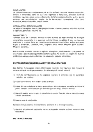 45
REINO MINERAL
Se obtienen numerosos medicamentos de acción profunda, tanto de elementos naturales,
metales y metaloides, como de sus sales orgánicas e inorgánicas, productos químicos
sintéticos, algunos usados como medicamentos de la Farmacopea Alopática y otros que se
preparan por procedimientos propios de la Farmacopea Homeopática, tales como
Causticum, Mercurius solubilis, Hepar Sulphur.
MEDICAMENTOS ORGANOTERÁPICOS
Se preparan de órganos frescos, por ejemplo: tiroides y tiroidina; ovario y foliculina; hipófisis
e hipofisina, páncreas e insulina, etc.
IMPONDERABLES
También existe en la materia médica un corto número de medicamentos no de origen
material sino inmaterial o si se quiere de sustrato físico o energético. Si bien son muy poco
usados en la práctica diaria, en contados casos resultan insustituibles, a ellos pertenecen
Rayos X, Electrícitas, Cobaltum, Luna, Magnetis polus articus, Magnetis polus australis,
Magnetis poli ambo.
Prácticamente, cualquier substancia orgánica e inorgánica, medicamentosa o no, puede ser
dinamizada o potentizada según la técnica homeopática. Así pueden ser preparados diversos
antibióticos, vacunas, sueros, toxinas, etc. y cualquier producto alimenticio.
PREPARACIÓN DE LOS MEDICAMENTOS HOMEOPÁTICOS
Las distintas farmacopeas exigen determinados requisitos muy rigurosos para recoger la
materia prima de las drogas sean estas del reino Vegetal, animal, mineral.
1) Perfecta individualización de las especies vegetales o animales o de las sustancias
químicas por emplear.
2) Exacto conocimiento de la parte o partes a utilizar.
3) Época del año, estado de la planta y condiciones atmosféricas en que debe recogerse la
planta o edad o condiciones en que debe recogerse la droga animal o mineral.
4) Material vegetal fresco o seco; o animal vivo o muerto, fresco o seco; o material mineral
anhidro o hidratado.
5) Lugar o zona de recolección.
6) Material silvestre en su mismo ambiente o mineral de la misma procedencia.
7) Material de animal en cautiverio, nacido o adaptado; material químico industrial o de
laboratorio.
LAS TINTURAS MADRES
 