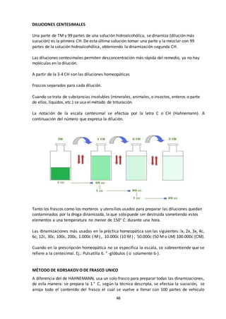48
DILUCIONES CENTESIMALES
Una parte de TM y 99 partes de una solución hidroalcohólica, se dinamiza (dilución más
sucución) es la primera CH. De esta última solución tomar una parte y la mezclar con 99
partes de la solución hidroalcohólica, obteniendo la dinamización segunda CH.
Las diluciones centesimales permiten desconcentración más rápida del remedio, ya no hay
moléculas en la dilución.
A partir de la 3-4 CH son las diluciones homeopáticas
Frascos separados para cada dilución.
Cuando se trata de substancias insolubles (minerales, animales, o insectos, enteros o parte
de ellos, líquidos, etc.) se usa el método de trituración.
La notación de la escala centesimal se efectúa por la letra C o CH (Hahnemann). A
continuación del número que expresa la dilución.
Tanto los frascos como los morteros y utensilios usados para preparar las diluciones quedan
contaminados por la droga dinamizada, la que solo puede ser destruida sometiendo estos
elementos a una temperatura no menor de 150° C. durante una hora.
Las dinamizaciones más usadas en la práctica homeopática son las siguientes: lx, 2x, 3x, 4c,
6c, 12c, 30c, 100c, 200c, 1.000c ( M) , 10.000c (10 M) , 50.000c (50 M o LM) 100.000c (CM).
Cuando en la prescripción homeopática no se especifica la escala, se sobreentiende que se
refiere a la centesimal. Ej.: Pulsatilla 6. ° -glóbulos ( o solamente 6-).
MÉTODO DE KORSAKOV O DE FRASCO UNICO
A diferencia del de HAHNEMANN, usa un solo frasco para preparar todas las dinamizaciones,
de esta manera: se prepara la 1 ° C, según la técnica descripta, se efectúa la sucución, se
arroja todo el contenido del frasco el cual se vuelve a llenar con 100 partes de vehículo
 