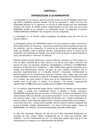 5
CAPITULO I
INTRODUCCIÓN A LA HOMEOPATÍA
La Homeopatía es una ciencia y arte de curar que se basa en una LEY Biológica natural que
rige toda la verdadera curación, llamada “Ley de los semejantes”. Según esta Ley, una
enfermedad dinámica en el organismo, se cura de un modo duradero por otra enfermedad
dinámica más fuerte, de distinta especie (medicamentosa en este caso), que sea lo más
SEMEJANTE posible en sus síntomas a la enfermedad natural. Ya Hipócrates lo enunció:
“SIMILIA SIMILIBUS CURENTUR” (los semejante curan los semejantes).
La Homeopatía es un sistema médico terapéutico considerada como una rama de las
ciencias médicas.
La Homeopatía arranca con HIPÓCRATES (siglo IV a.C.) que sustenta sus ideas a través de la
atenta observación a la naturaleza, enuncia que existen dos maneras posibles de curar: por
los contrarios y por los semejantes. El camino de los contrarios será seguido siglos más
tarde, por GALENO y toda la medicina científica contemporánea oficial. El sistema de los
semejantes será esbozado por filósofos como Santo Tomás de Aquino, el genial Paracelso y
otros, que defienden el “vitalismo” en medicina.
Christian Friedrich Samuel Hahnemann, nacido en Meissen, Alemania, en 1755 y muerto en
Paris en 1843, conocedor de las ideas clásicas en el arte de curar, llega a concretar otra
manera de curar, con principios filosóficos, metodológicos y científicos LA HOMEOPATÍA.
Basada en el principio de la semejanza: “… todo medicamento capaz de desarrollar en el
hombre sano determinados síntomas, es capaz de curar síntomas semejantes que se
presentan espontáneamente en el individuo enfermo”. Instaurando científicamente la
experimentación de los medicamentos puros en el hombre sano, medio siglo antes que
Claudio BERNARD, considerado el padre de la fisiología experimental. Esta experimentación
en el hombre sano para conocer el efecto puro de los medicamentos – (destaco: en el
hombre sano, no en ratas, ni conejos, ni en perros) – fue estricta y rigurosamente
reglamentada en 1796, año en que se puede dar por fundada la Homeopatía.
En un comienzo, experimentando drogas tóxicas, muchos de los síntomas que presentaban
los sujetos a prueba eran simplemente tóxicos y comunes a muchas sustancias.
HAHNEMANN comprendió que para estudiar el efecto puro, no tóxico sino dinámico de los
medicamentos, había que diluirles para quitarles toxicidad. Y es así como a fuerza de diluir
las sustancias llegó a crear un método propio de dilución, para siempre incorporado a las
ciencias médicas. Estas diluciones llegaron hasta extremos insospechados hasta entonces –
y aún hasta hoy en día - incluso hasta la pérdida total de sustancia material, quedando solo
lo que él llamaba “energía medicamentosa”. Y es éste el tercer gran aporte original de
HAHNEMANN a la medicina: “el medicamento diluido, atenuado y dinamizado”.
Su obra más importante “Órganon del Arte de Curar”, deja claramente establecidos los
principios de este sistema médico, estableciendo que en cada caso particular debe
emplearse “un solo medicamento por vez”, (el cuarto gran aporte) aquel que es el más
semejante por sus síntomas a las manifestaciones del enfermo.
 
