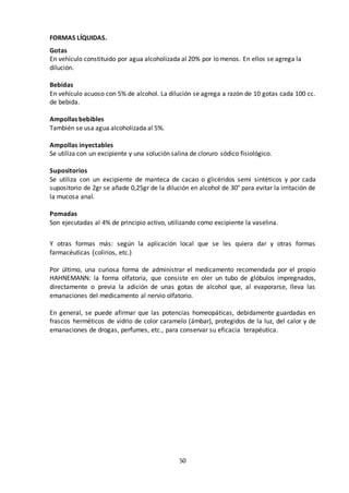 50
FORMAS LÍQUIDAS.
Gotas
En vehículo constituido por agua alcoholizada al 20% por lo menos. En ellos se agrega la
dilución.
Bebidas
En vehículo acuoso con 5% de alcohol. La dilución se agrega a razón de 10 gotas cada 100 cc.
de bebida.
Ampollas bebibles
También se usa agua alcoholizada al 5%.
Ampollas inyectables
Se utiliza con un excipiente y una solución salina de cloruro sódico fisiológico.
Supositorios
Se utiliza con un excipiente de manteca de cacao o glicéridos semi sintéticos y por cada
supositorio de 2gr se añade 0,25gr de la dilución en alcohol de 30° para evitar la irritación de
la mucosa anal.
Pomadas
Son ejecutadas al 4% de principio activo, utilizando como excipiente la vaselina.
Y otras formas más: según la aplicación local que se les quiera dar y otras formas
farmacéuticas (colirios, etc.)
Por último, una curiosa forma de administrar el medicamento recomendada por el propio
HAHNEMANN: la forma olfatoria, que consiste en oler un tubo de glóbulos impregnados,
directamente o previa la adición de unas gotas de alcohol que, al evaporarse, lleva las
emanaciones del medicamento al nervio olfatorio.
En general, se puede afirmar que las potencias homeopáticas, debidamente guardadas en
frascos herméticos de vidrio de color caramelo (ámbar), protegidos de la luz, del calor y de
emanaciones de drogas, perfumes, etc., para conservar su eficacia terapéutica.
 