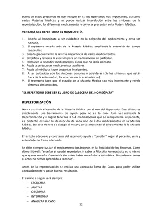 52
bueno de estos programas es que incluyen en sí, los repertorios más importantes, así como
varias Materias Medicas y se puede realizar interrelación entre los síntomas de la
repertorización, los diferentes medicamentos y cómo se presentan en la Materia Médica.
VENTAJAS DEL REPERTORIO EN HOMEOPATÍA
1. Enseña al homeópata a ser cuidadoso en la selección del medicamento y evita ser
rutinario.
2. El repertorio enseña más de la Materia Médica, ampliando la extensión del campo
terapéutico
3. Enseña gradualmente la relativa importancia de varios medicamentos.
4. Simplifica y refuerza la elección para un medicamento en particular.
5. Promueve a descubrir medicamentos en los que no había pensado.
6. Ayuda a seleccionar medicamentos auxiliares.
7. Ayuda al médico a hacer preguntas inteligentes.
8. A ser cuidadoso con los síntomas comunes y considerar solo los síntomas que están
fuera de la enfermedad, los no comunes (característicos).
9. El repertorio hace que el estudio de la Materia Médica sea más interesante y revela
síntomas desconocidos.
"EL REPERTORIO DEBE SER EL LIBRO DE CABECERA DEL HOMEÓPATA”
REPERTORIZACIÓN
Nunca sustituir el estudio de la Materia Médica por el uso del Repertorio. Este último es
simplemente una herramienta de ayuda pero no es la base. Una vez realizada la
Repertorización y al lograr tener los 3 o 4 medicamentos que se acerquen más al paciente,
es prudente estudiar la descripción de cada uno de estos medicamentos en la Materia
Médica. De esta manera se escoge el mejor y se va ampliando el conocimiento de la Materia
Médica.
El estudio adecuado y constante del repertorio ayuda a "percibir" mejor al paciente, verle y
entenderle de forma adecuada.
Se debe siempre buscar el medicamento basándonos en la Totalidad de los Síntomas. Como
dijera Bidwell: “enseñar el uso del repertorio sin saber la Filosofía Homeopática es lo mismo
que querer enseñar Geometría sin antes haber enseñado la Aritmética. No podemos correr
si antes no hemos aprendido a caminar”.
Antes de la repertorización se realiza una adecuada Toma del Caso, para poder utilizar
adecuadamente y lograr buenos resultados.
El camino a seguir será siempre:
 ESCUCHAR
 ANOTAR
 OBSERVAR
 INTERROGAR
 ANALIZAR EL CASO
 