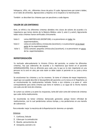 56
hidropesía, sífilis, etc., diferentes clases de pulso. El sudor. Agravaciones por comer o beber,
en el rubro de alimentos. Agravaciones y mejorías en la respecto a la menstruación.
También se describen los síntomas que son peculiares a cada órgano.
VALOR DE LOS SINTOMAS
Kent, se refirió a los diferentes síntomas dándoles tres clases de valores de acuerdo a la
importancia que tenían dentro de la Materia Médica: valor 3, valor 2 y valor1; lógicamente
todos estos síntomas fueron verificados clínicamente.
Valor 3 Letras MAYÚSCULAS (ACONITUM), si se presentaron en todos los
experimentadores,
Valor 2 Letras en estilo itálico y minúsculas (aconitum), si se presentaron en la mayor
parte de los experimentadores
Valor 1 Letras comunes pequeñas (minúsculas) (aconitum), si se presentaron en pocos
de los experimentadores.
REPERTORIZACIÓN
Ya realizada adecuadamente la Historia Clínica del paciente, se anotan los diferentes
síntomas, hay que ordenarlos de acuerdo a la importancia que tienen en el paciente
(JERARQUIZACIÓN). Esto es diferente para cada uno, lo que es lo más importante en una
persona no lo será en otra; por esta razón se debe captar al paciente en su justa y única
medida.
Se encolumnan los síntomas y se los enumera. Se toma el síntoma de mayor importancia,
aquel que casi puede describir el desequilibrio del paciente y se lo revisa en el Repertorio; se
va encolumnando los medicamentos hallados frente a ese síntoma y se pone el valor
correspondiente para dicho síntoma que tiene el número 1; se sigue de la misma manera
con cada uno del resto de síntomas.
Se suman sus valores y se pone las respuestas, tanto del valor como del número de síntomas
que cubre dicho medicamento.
Se recomienda no tomar síntomas demasiado generales porque tienen infinidad de
medicamentos, con lo cual perderíamos valioso tiempo, y nos perderíamos en una maraña
de substancias.
Para entender mejor la mecánica de la Repertorización daremos un ejemplo:
Síntomas
1. Confianza, falta de
2. Cólera por la contradicción
3. Muerte, pensamientos de
4. Companía, aversión a la
 