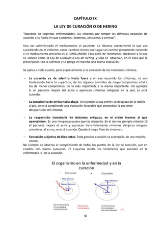 58
CAPÍTULO IX
LA LEY DE CURACIÓN O DE HERING
"Nosotros no cogemos enfermedades, las creamos por romper las defensas naturales de
acuerdo a la forma en que comemos, bebemos, pensamos y vivimos".
Una vez administrado el medicamento al paciente, se observa atentamente lo que van
sucediendo en el enfermo; estos cambios tienen que seguir un camino plenamente conocido
si el medicamento prescrito es el SIMILLIMUM. Esta serie de fenómenos obedecen a lo que
se conoce como la Ley de Curación o Ley de Hering y solo se observan, en el caso que la
prescripción sea la correcta y se ponga en marcha una buena evolución.
Se aplica a todo cuadro, pero especialmente a la evolución de los trastornos crónicos.
 La curación va de adentro hacia fuera y en ese recorrido los síntomas, se van
trasladando hacia la superficie, de los órganos centrales de mayor compromiso vital a
los de menor compromiso. De lo más importante a lo menos importante. Por ejemplo:
Si un paciente mejora del asma y aparecen síntomas alérgicos en la piel, se está
curando.
 La curación va de arriba hacia abajo. Un ejemplo si una artritis se desplaza de la rodilla
al pie, se está cumpliendo una evolución favorable que pronostica la posterior
desaparición del síntoma.
 La reaparición transitoria de síntomas antiguos, en el orden inverso al que
aparecieron. Es una imagen pasajera que los recuerda. En el mismo ejemplo anterior: Si
el paciente mejora el asma y aparecen transitoriamente síntomas alérgicos antiguos
anteriores al asma, se está curando. Quedará luego libre de síntomas.
 Sensación subjetiva de bien-estar. Toda genuina curación se acompaña de una mejoría
mental.
No siempre se observa el cumplimiento de todos los puntos de la ley de curación, aun en
cuadros con buena evolución. El esquema ilustra los fenómenos que suceden en la
enfermedad y en la curación.
 