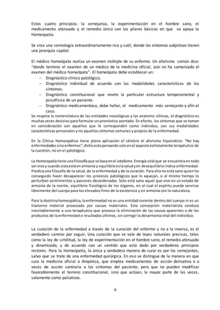 6
Estos cuatro principios: la semejanza, la experimentación en el hombre sano, el
medicamento atenuado y el remedio único son los pilares básicos en que se apoya la
Homeopatía.
Se crea una semiología extraordinariamente rica y sutil, donde los síntomas subjetivos tienen
una jerarquía capital.
El médico homeópata realiza un examen múltiple de su enfermo. Un aforismo común dice:
“donde termina el examen de un médico de la medicina oficial, aún no ha comenzado el
examen del médico homeópata”. El homeópata debe establecer un:
 Diagnóstico clínico patológico.
 Diagnóstico individual de acuerdo con las modalidades características de los
síntomas.
 Diagnóstico constitucional que revele la particular estructura temperamental y
psicofísica de un paciente.
 Diagnóstico medicamentoso, debe hallar, el medicamento más semejante y afín al
caso.
Se respeta la nomenclatura de las entidades nosológicas y las anatomo-clínicas, el diagnóstico es
muchasveces decisivo para formular un pronóstico acertado. En efecto, los síntomas que se toman
en consideración son aquellos que le corresponden como individuo, con sus modalidades
características personales y no aquellos síntomas comunes y propios de la enfermedad.
En la Clínica Homeopática tiene plena aplicación el célebre el aforismo hipocrático: “No hay
enfermedadessinoenfermos”,dichoestopensandosoloenel aspectoestrictamente terapéutico de
la cuestión, no en el patológico.
La Homeopatíatiene unafilosofíaque se basaenel vitalismo.Energía vital que se encuentra en todo
servivoy cuando estaestáenarmonía y equilibrioeslasaludyen desequilibrio indica enfermedad.
Predicauna filosofía de la salud, de la enfermedad y de la curación. Para ella no está sano quien ha
conseguido hacer desaparecer los procesos patológicos que lo aquejan, si al mismo tiempo lo
perturban sentimientos y pasiones desordenadas. Solo está sano aquel que vive en un estado de
armonía de la mente, equilibrio fisiológico de los órganos, en el cual el espíritu puede servirse
libremente del cuerpo para los elevados fines de la existencia y en armonía con la naturaleza.
Para la doctrinahomeopática,laenfermedad no es una entidad viviente dentro del cuerpo ni es un
trastorno material provocado por causas materiales. Esta concepción materialista conduce
inevitablemente a una terapéutica que provoca la eliminación de las causas aparentes o de los
productos de la enfermedad o resultados últimos, sin corregir la desarmonía vital del individuo.
La curación de la enfermedad a través de la curación del enfermo y no a la inversa, es el
verdadero camino por seguir. Una curación que se vale de leyes naturales precisas, tales
como la ley de similitud, la ley de experimentación en el hombre sano, el remedio atenuado
y dinamizado, y de acuerdo con un sentido que está dado por verdaderos principios
rectores. Para la Homeopatía, la única y verdadera manera de curar es por los semejantes,
salvo que se trate de una enfermedad quirúrgica. En eso se distingue de la manera en que
cura la medicina oficial o Alopática, que emplea medicamentos de acción derivativa o a
veces de acción contraria a los síntomas del paciente, pero que no pueden modificar
favorablemente el terreno constitucional, sino que actúan, la mayor parte de las veces,
solamente como paliativos.
 