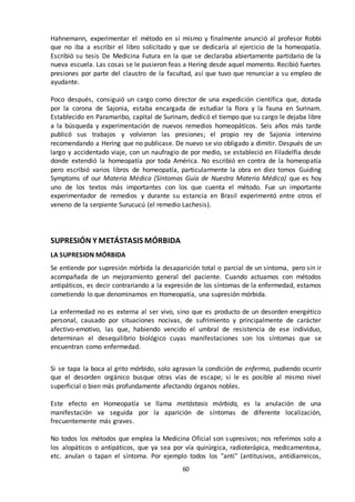 60
Hahnemann, experimentar el método en sí mismo y finalmente anunció al profesor Robbi
que no iba a escribir el libro solicitado y que se dedicaría al ejercicio de la homeopatía.
Escribió su tesis De Medicina Futura en la que se declaraba abiertamente partidario de la
nueva escuela. Las cosas se le pusieron feas a Hering desde aquel momento. Recibió fuertes
presiones por parte del claustro de la facultad, así que tuvo que renunciar a su empleo de
ayudante.
Poco después, consiguió un cargo como director de una expedición científica que, dotada
por la corona de Sajonia, estaba encargada de estudiar la flora y la fauna en Surinam.
Establecido en Paramaribo, capital de Surinam, dedicó el tiempo que su cargo le dejaba libre
a la búsqueda y experimentación de nuevos remedios homeopáticos. Seis años más tarde
publicó sus trabajos y volvieron las presiones; el propio rey de Sajonia intervino
recomendando a Hering que no publicase. De nuevo se vio obligado a dimitir. Después de un
largo y accidentado viaje, con un naufragio de por medio, se estableció en Filadelfia desde
donde extendió la homeopatía por toda América. No escribió en contra de la homeopatía
pero escribió varios libros de homeopatía, particularmente la obra en diez tomos Guiding
Symptoms of our Materia Médica (Síntomas Guía de Nuestra Materia Médica) que es hoy
uno de los textos más importantes con los que cuenta el método. Fue un importante
experimentador de remedios y durante su estancia en Brasil experimentó entre otros el
veneno de la serpiente Surucucú (el remedio Lachesis).
SUPRESIÓN Y METÁSTASIS MÓRBIDA
LA SUPRESION MÓRBIDA
Se entiende por supresión mórbida la desaparición total o parcial de un síntoma, pero sin ir
acompañada de un mejoramiento general del paciente. Cuando actuamos con métodos
antipáticos, es decir contrariando a la expresión de los síntomas de la enfermedad, estamos
cometiendo lo que denominamos en Homeopatía, una supresión mórbida.
La enfermedad no es externa al ser vivo, sino que es producto de un desorden energético
personal, causado por situaciones nocivas, de sufrimiento y principalmente de carácter
afectivo-emotivo, las que, habiendo vencido el umbral de resistencia de ese individuo,
determinan el desequilibrio biológico cuyas manifestaciones son los síntomas que se
encuentran como enfermedad.
Si se tapa la boca al grito mórbido, solo agravan la condición de enfermo, pudiendo ocurrir
que el desorden orgánico busque otras vías de escape; si le es posible al mismo nivel
superficial o bien más profundamente afectando órganos nobles.
Este efecto en Homeopatía se llama metástasis mórbida, es la anulación de una
manifestación va seguida por la aparición de síntomas de diferente localización,
frecuentemente más graves.
No todos los métodos que emplea la Medicina Oficial son supresivos; nos referimos solo a
los alopáticos o antipáticos, que ya sea por vía quirúrgica, radioterápica, medicamentosa,
etc. anulan o tapan el síntoma. Por ejemplo todos los "anti" (antitusivos, antidiarreicos,
 