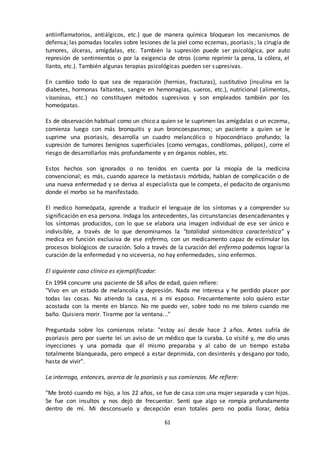 61
antiinflamatorios, antiálgicos, etc.) que de manera química bloquean los mecanismos de
defensa; las pomadas locales sobre lesiones de la piel como eczemas, psoriasis; la cirugía de
tumores, úlceras, amígdalas, etc. También la supresión puede ser psicológica, por auto
represión de sentimientos o por la exigencia de otros (como reprimir la pena, la cólera, el
llanto, etc.). También algunas terapias psicológicas pueden ser supresivas.
En cambio todo lo que sea de reparación (hernias, fracturas), sustitutivo (insulina en la
diabetes, hormonas faltantes, sangre en hemorragias, sueros, etc.), nutricional (alimentos,
vitaminas, etc.) no constituyen métodos supresivos y son empleados también por los
homeópatas.
Es de observación habitual como un chico a quien se le suprimen las amígdalas o un eczema,
comienza luego con más bronquitis y aun broncoespasmos; un paciente a quien se le
suprime una psoriasis, desarrolla un cuadro melancólico o hipocondriaco profundo; la
supresión de tumores benignos superficiales (como verrugas, condilomas, pólipos), corre el
riesgo de desarrollarlos más profundamente y en órganos nobles, etc.
Estos hechos son ignorados o no tenidos en cuenta por la miopía de la medicina
convencional; es más, cuando aparece la metástasis mórbida, hablan de complicación o de
una nueva enfermedad y se deriva al especialista que le competa, el pedacito de organismo
donde el morbo se ha manifestado.
El medico homeópata, aprende a traducir el lenguaje de los síntomas y a comprender su
significación en esa persona. Indaga los antecedentes, las circunstancias desencadenantes y
los síntomas producidos, con lo que se elabora una imagen individual de ese ser único e
indivisible, a través de lo que denominamos la "totalidad sintomática característica" y
medica en función exclusiva de ese enfermo, con un medicamento capaz de estimular los
procesos biológicos de curación. Solo a través de la curación del enfermo podemos lograr la
curación de la enfermedad y no viceversa, no hay enfermedades, sino enfermos.
El siguiente caso clínico es ejemplificador:
En 1994 concurre una paciente de 58 años de edad, quien refiere:
"Vivo en un estado de melancolía y depresión. Nada me interesa y he perdido placer por
todas las cosas. No atiendo la casa, ni a mi esposo. Frecuentemente solo quiero estar
acostada con la mente en blanco. No me puedo ver, sobre todo no me tolero cuando me
baño. Quisiera morir. Tirarme por la ventana..."
Preguntada sobre los comienzos relata: "estoy así desde hace 2 años. Antes sufría de
psoriasis pero por suerte leí un aviso de un médico que la curaba. Lo visité y, me dio unas
inyecciones y una pomada que él mismo preparaba y al cabo de un tiempo estaba
totalmente blanqueada, pero empecé a estar deprimida, con desinterés y desgano por todo,
hasta de vivir".
La interrogo, entonces, acerca de la psoriasis y sus comienzos. Me refiere:
"Me brotó cuando mi hijo, a los 22 años, se fue de casa con una mujer separada y con hijos.
Se fue con insultos y nos dejó de frecuentar. Sentí que algo se rompía profundamente
dentro de mí. Mi desconsuelo y decepción eran totales pero no podía llorar, debía
 