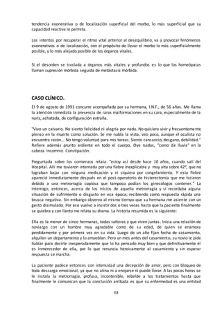 63
tendencia exonerativa o de localización superficial del morbo, lo más superficial que su
capacidad reactiva le permita.
Los intentos por recuperar el ritmo vital anterior al desequilibrio, va a provocar fenómenos
exonerativos o de localización, con el propósito de llevar el morbo lo más superficialmente
posible, y lo más alejado posible de los órganos vitales.
Si el desorden se traslada a órganos más vitales y profundos es lo que los homeópatas
llaman supresión mórbida seguida de metástasis mórbida.
CASO CLÍNICO.
El 9 de agosto de 1991 concurre acompañada por su hermana, I.N.F., de 56 años. Me llama
la atención inmediata la presencia de raras malformaciones en su cara, especialmente de la
nariz, achatada, de configuración extraña.
"Vivo un calvario. No siento felicidad ni alegría por nada. No quisiera vivir y frecuentemente
pienso en la muerte como solución. Se me nubla la vista, veo poco, aunque el oculista no
encuentra razón... No tengo voluntad para mis tareas. Siento cansancio, desgano, debilidad."
Refiere además prurito ardiente en todo el cuerpo. Oye ruidos, "como de lluvia" en la
cabeza. Insomnio. Constipación.
Preguntada sobre los comienzos relata: "estoy así desde hace 10 años, cuando salí del
Hospital. Allí me tuvieron internada por una fiebre inexplicable y muy alta sobre 420, que no
lograban bajar con ninguna medicación y ni siquiera por congelamiento. Y esta fiebre
apareció inmediatamente después en el post-operatorio de histerectomía que me hicieron
debido a una metrorragia copiosa que tampoco podían los ginecólogos contener." La
interrogo, entonces, acerca de los inicios de aquella metrorragia y si recordaba alguna
situación de sufrimiento o disgusto en esa época; recibiendo como respuesta rápida una
brusca negativa. Sin embargo observo al mismo tiempo que su hermana me asiente con un
gesto disimulado. Por eso vuelvo a insistir dos o tres veces hasta que la paciente finalmente
se quiebra y con llanto me relata su drama. La historia resumida es la siguiente:
Ella es la menor de cinco hermanas, todas solteras y que viven juntas. Inicia una relación de
noviazgo con un hombre muy agradable como de su edad, de quien se enamora
perdidamente y por primera vez en su vida. Luego de un año fijan fecha de casamiento,
alquilan un departamento y lo amueblan. Pero un mes antes del casamiento, su novio le pide
hablar para decirle inesperadamente que lo ha pensado muy bien y que definitivamente él
es inmerecedor de ella, por lo que renuncia heroicamente al casamiento y sin esperar
respuesta se marcha.
La paciente padece entonces con intensidad una decepción de amor, pero con bloqueo de
toda descarga emocional, ya que no atina ni a enojarse ni puede llorar. A las pocas horas se
le instala la metrorragia, profusa, incontenible, rebelde a los tratamientos hasta que
finalmente le comunican que la conclusión arribada es que su enfermedad es una entidad
 