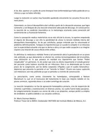 65
A los días aparece un cuadro de asma bronquial leve (enfermedad que había padecido en su
infancia y que no había referido).
Luego la evolución se vuelve muy favorable quedando únicamente las secuelas físicas de la
mala praxis.
Comentario: es claro el desequilibrio vital sufrido a partir de la decepción amorosa, que logro
vulnerarla y con bloqueo de una reacción emocional adecuada de descarga. En consecuencia
la reacción de su condición miasmática es la metrorragia vicariante como conversión del
sentimiento de su frustración femenina.
Como la concepción medica materialista no ve más allá de la víscera, la suprime amputando
el órgano de descarga y con ello la posibilidad de aliviar la tensión mórbida interna del
desequilibrio bioenergética. Se da por satisfecha, porque entiende que ha solucionado el
problema definitivamente. Tampoco la hipertermia que se sucede le compete ni se relaciona
con la especialidad actuante sino que se deriva a otra y sin que nadie sospeche o se imagine
siquiera una relación de causa-efecto entre ambas.
En definitiva la metástasis mórbida frente a tal conmoción ubica la perturbación en un piano
más profundo, ya que obviamente se afectan los centros termorreguladores del di encéfalo,
cuya disfunción es la que provoca en realidad esa hipertermia que llaman "fiebre
inexplicable" sin gérmenes. Es de acotar que esta no afecta mayormente el estado general
del paciente como hubiese ocurrido de ser infecciosa. Pero si es deteriorada por la mala
praxis de la congelación, por los daños corporales infligidos y por el cuadro melancólico-
depresivo que presenta la paciente al ser "vencida la fiebre". Ocurre una nueva supresión
con metástasis aún más profunda ya que se perturba su instinto de conservación.
La prescripción, como vemos claramente los homeópatas, correspondió a Natrum
Muriaticum la cual en el transcurso del tratamiento le trajo una mejoría notable en los
pianos anímicos, siguiendo ahora si un orden centrifugo de curación.
La reacción terapéutica no fue de agravación homeopática primaria, sino de reaparición de
síntomas suprimidos y exoneraciones en diversos pianos, las cuales fueron todas pasajeras.
Así progresivamente recupero sus ansias de vida y sus proyectos, aunque perdió su empleo
de vendedora al público debido a sus secuelas estéticas.
Dr. Mario Draiman Medico
Profesor Titular de la AMHA. Colaborador INVITADO del Instituto Médico de México, A.C.
 
