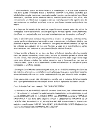 7
El público doliente, que es en última instancia el supremo juez, es el que acude a quien le
cura. Nada puede convencerlo de que la manera de curar tan suave, rápida y duradera que
brinda la Homeopatía. La enorme experiencia mundial corrobora sus bondades y los médicos
homeópatas, certifican que no existe un método terapéutico más natural, más eficaz, más
extraordinario; un método que es capaz no solo de curar el padecimiento orgánico sino de
transformar una personalidad perturbada en un ser que viva en armonía consigo mismo y su
medio.
A lo largo de la historia de la medicina, específicamente durante estos dos siglos, la
homeopatía ha sido severamente criticada por algunos médicos “por no tener fundamentos
científicos, ser efecto placebo o no tener casi investigaciones que demuestren su eficacia”.
Llama la atención varios puntos; si nos ponemos a estudiar sus principios, podemos darnos
cuenta que los medicamentos homeopáticos que se encuentran en la Materia Médica, han
padecido un riguroso análisis que contiene las consignas del método científico. Se registra
los síntomas que producen, se hace una hipótesis y luego se re experimentan en varias
personas sanas, para reconocer si son reproducibles los mismos síntomas.
En igual sentido, al buscar en las bases de datos artículos de estudios sobre homeopatía
como por ejemplo en medline, science direct, embase, encontramos que existe más de 147
ensayos clínicos, meta-análisis, estudios observacionales, estudios doble ciego y triple ciego
entro otros. Algunos estudios han podido demostrar que la homeopatía es más que un
“efecto placebo,” y que es eficaz en animales y plantas lo que debatiría el concepto de que la
homeopatía es un efecto placebo.
En la Organización Mundial de la Salud (OMS 2002), se da el reconocimiento y utilización de
las medicinas alternativas, como la homeopatía y la acupuntura, va en aumento en todos los
países del mundo, más que todo en los países desarrollados, y en particular en los europeos.
Estos argumentos generan más interrogantes, como ha sido la evolución de la homeopatía
para seguir ganando cada vez más adeptos a nivel mundial, a pesar de las acerbas críticas.
Como definición final como concepto. QUE ES LA HOMEOPATÍA?
“LA HOMEOPATÍA, es un método científico, un nuevo PARADIGMA, que se fundamenta en la
LEY DE LA SIMILITUD, utiliza MEDICAMENTO ÚNICO DINAMIZADO, en DOSIS MÍNIMA, el cual
ha sido EXPERIMENTADO EN EL HOMBRE SANO, trata ENFERMOS, tomando la TOTALIDAD
SINTOMÁTICA. Y que tiene como objetivo corregir el DESEQUILIBRIO DINÁMICO DE LA
ENERGÍA VITAL. Estimulando el VIS MEDICATRIX NATURAE. Reconociendo las alteraciones
orgánicas, manifestadas PRIMERO EN LA MENTE, SEGUNDO EN EL CUERPO. Modulando los
sistemas INMUNOLÓGICO, HORMONAL, METABÓLICO.”
 