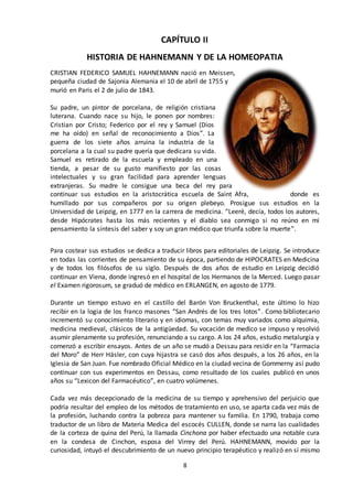 8
CAPÍTULO II
HISTORIA DE HAHNEMANN Y DE LA HOMEOPATIA
CRISTIAN FEDERICO SAMUEL HAHNEMANN nació en Meissen,
pequeña ciudad de Sajonia Alemania el 10 de abril de 1755 y
murió en Paris el 2 de julio de 1843.
Su padre, un pintor de porcelana, de religión cristiana
luterana. Cuando nace su hijo, le ponen por nombres:
Cristian por Cristo; Federico por el rey y Samuel (Dios
me ha oído) en señal de reconocimiento a Dios”. La
guerra de los siete años arruina la industria de la
porcelana a la cual su padre quería que dedicara su vida.
Samuel es retirado de la escuela y empleado en una
tienda, a pesar de su gusto manifiesto por las cosas
intelectuales y su gran facilidad para aprender lenguas
extranjeras. Su madre le consigue una beca del rey para
continuar sus estudios en la aristocrática escuela de Saint Afra, donde es
humillado por sus compañeros por su origen plebeyo. Prosigue sus estudios en la
Universidad de Leipzig, en 1777 en la carrera de medicina. “Leeré, decía, todos los autores,
desde Hipócrates hasta los más recientes y el diablo sea conmigo si no reúno en mi
pensamiento la síntesis del saber y soy un gran médico que triunfa sobre la muerte”.
Para costear sus estudios se dedica a traducir libros para editoriales de Leipzig. Se introduce
en todas las corrientes de pensamiento de su época, partiendo de HIPOCRATES en Medicina
y de todos los filósofos de su siglo. Después de dos años de estudio en Leipzig decidió
continuar en Viena, donde ingresó en el hospital de los Hermanos de la Merced. Luego pasar
el Examen rigorosum, se graduó de médico en ERLANGEN, en agosto de 1779.
Durante un tiempo estuvo en el castillo del Barón Von Bruckenthal, este último lo hizo
recibir en la logia de los franco masones “San Andrés de los tres lotos”. Como bibliotecario
incrementó su conocimiento literario y en idiomas, con temas muy variados como alquimia,
medicina medieval, clásicos de la antigüedad. Su vocación de medico se impuso y resolvió
asumir plenamente su profesión, renunciando a su cargo. A los 24 años, estudio metalurgia y
comenzó a escribir ensayos. Antes de un año se mudó a Dessau para residir en la “Farmacia
del Moro” de Herr Häsler, con cuya hijastra se casó dos años después, a los 26 años, en la
Iglesia de San Juan. Fue nombrado Oficial Médico en la ciudad vecina de Gommerny así pudo
continuar con sus experimentos en Dessau, como resultado de los cuales publicó en unos
años su “Lexicon del Farmacéutico”, en cuatro volúmenes.
Cada vez más decepcionado de la medicina de su tiempo y aprehensivo del perjuicio que
podría resultar del empleo de los métodos de tratamiento en uso, se aparta cada vez más de
la profesión, luchando contra la pobreza para mantener su familia. En 1790, trabaja como
traductor de un libro de Materia Medica del escocés CULLEN, donde se narra las cualidades
de la corteza de quina del Perú, la llamada Cinchona por haber efectuado una notable cura
en la condesa de Cinchon, esposa del Virrey del Perú. HAHNEMANN, movido por la
curiosidad, intuyó el descubrimiento de un nuevo principio terapéutico y realizó en sí mismo
 