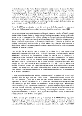 9
el siguiente experimento: “Tomo durante varios días cuatro dracmas de buena “Cinchona”
dos veces por día”, describe luego los síntomas aparecidos en él y concluye: “Eran los
síntomas típicos de las fiebres intermitentes. Suspendía la medicina y se sentía otra vez en
buena salud”. Publicó los resultados de la experimentación de los efectos de las drogas,
recién seis años después, en 1796, “Ensayo sobre un nuevo principio para descubrir el poder
curativo de las drogas”. Comprendió que las pruebas debían realizarse en individuos sanos y
no enfermos y en ese momento tuvo la genial intuición del principio de la semejanza que
luego enunciara en latín “Similia Similibus Curentur”.
El año de 1796 es considerado, el año del nacimiento de la Homeopatía. Es importante
aclarar que el término de homeopatía, Hahnemann lo utiliza por primera vez en 1810.
Las curaciones sorprendentes se suceden rápidamente y algunos grandes señores lo apoyan.
HAHNEMANN viaja de ciudad en ciudad, con su familia a cuestas y en la miseria. En todas
partes cura y en todas partes los médicos y luego los farmacéuticos también lo atacan y
persiguen. En 1805 publica en la revista Hufeland su artículo: “Medicina de experiencia”,
dónde enseña algunos criterios en la experimentación pura. Comienza a visualizar que
algunas enfermedades podrían tener la misma causa, concepto que posteriormente lo
denominaría “miasma”, se da cuenta de la importancia de utilizar solo un medicamento para
el manejo de las enfermedades.
Este artículo, fue el preludio para la publicación en 1810, de su obra magna sobre
homeopatía: El Organón el arte de curar,” en su primera edición, obra que ilustra la doctrina
homeopática explicando sus fundamentos básicos: la energía vital, la semejanza, la
individualización del enfermo, la experimentación pura, las dosis infinitesimales y el remedio
único. Esta quinta edición del máximo tratado Hahnemanniano sobre la Doctrina
Homeopática fue la que se difundió por el mundo en todas las lenguas civilizadas. Pero
existiría una sexta edición que se publicó en alemán en 1921, y el Dr. PIERRE SCHMIDT de
Ginebra, en francés, en 1952. En 1978 aparece en castellano directamente de la 6.a edición
alemana. En 1828 publica otra de sus obras importantes para su doctrina homeopática: el
Libro doctrina y tratamiento homeopático de las Enfermedades crónicas y la última edición
de la “Materia Médica pura”.
En 1830, contando HAHNEMANN 80 años, muere su esposa en Koethen. De los once hijos
quedaban solo dos hijas con vida, ambas viudas. Contemporáneamente, vive en París
MELANIE D’HERVILLY, joven de 30 años de noble familia, enferma de tuberculosis, sin
esperanzas de curación con la medicina de su época. Oye hablar de la fama de HAHNEMANN
y es aconsejada que debe intentar con Homeopatía. Hace el largo viaje a Koethen para
consultar con el ya viejo creador de la Homeopatía y queda sumamente impresionada por su
sabiduría, bondad, humildad y espíritu religioso. En pocas semanas de tratamiento la ilustre
paciente está prácticamente curada, con ternura y admiración por el venerable anciano, ella
le propone matrimonio y su traslado a Paris, capital de Europa en esa época, para consolidar
y propagar desde allí la doctrina homeopática.
En Paris, en esta gran ciudad la fama y el prestigio de HAHNEMANN se impusieron
rápidamente procurándole una numerosísima clientela. Sus curaciones espectaculares
producían escándalo y exacerbaban la animosidad de los médicos, la Academia de Medicina
presentó al Ministro GUIZOT, un acuerdo de expulsión del médico sajón. Pero GUIZOT,
 
