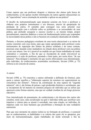 Como esperar que um professor desperte o interesse dos alunos pela busca do
conhecimento, se ele apenas receber informações de outros agentes educacionais ou
de "especialistas" com a orientação de assimilar e aplicar na sua prática?

O desafio da instrumentalização aqui proposta consiste em levar o professor a
elaborar seus próprios instrumentos e seu discurso, através da apropriação da
produção de outros. O caminho para conseguir isso seria articular essa
instrumentalização com a reflexão sobre os problemas e as necessidades de uma
prática, que pretende assegurar o sucesso escolar e, ao mesmo tempo, propor
procedimentos, materiais didáticos e textos de fundamentação teórica que respondam
às necessidades dessa prática e não se baseiem em condições idealizadas de trabalho.

Portanto, o discurso pedagógico resultante de uma teoria educacional e os meios de
ensino coerentes com essa teoria, para que sejam apropriados pelo professor como
instrumentos de superação dos limites da prática cotidiana e do senso comum,
precisam estar atuando como mediadores na relação desse professor com sua prática
e com seus alunos. Isso só é possível na medida em que forem trabalhados de modo
sistemático e constante, a fim de que se incorporem de modo irreversível ao
pensamento e à ação do professor, passando a fazer parte, por assim dizer, "de sua
natureza". Para designar o momento em que ocorre efetivamente essa internalização,
pelo indivíduo, de conhecimentos acumulados socialmente, Saviani (1984, p. 75)
utilizou-se do conceito de catarse.



A catarse

Saviani (1984, p. 75) conceitua a catarse utilizando a definição de Gramsci, para
quem a catarse significa a "elaboração superior da estrutura em superestrutura na
consciência dos homens". Trata-se da constituição de uma espécie de "segunda
natureza", isto é, são formas de pensar e agir produzidas histórica e socialmente, que
se incorporam de tal maneira na estrutura psíquica do indivíduo que as utiliza que
aparecem como formas naturais, mas que na verdade resultam de um longo processo
educativo.

Essa internalização do pensamento, do conhecimento e do discurso dos outros não
constitui, neste caso, uma socialização na qual o indivíduo tenha que sacrificar seus
impulsos e valores para se ajustar à sociedade, mas uma criação, no indivíduo, de
impulsos cada vez mais humanos que possibilitam a formação de uma verdadeira
autonomia.

Para que esse momento da catarse realize-se na formação do professor, é essencial
que os conhecimentos, as habilidades e os valores dos quais ele se apropriou, por
meio da instrumentalização, sejam trabalhados de modo reiterado a fim de
 