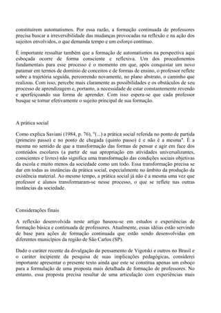constituírem automatismos. Por essa razão, a formação continuada de professores
precisa buscar a irreversibilidade das mudanças provocadas na reflexão e na ação dos
sujeitos envolvidos, o que demanda tempo e um esforço contínuo.

É importante ressaltar também que a formação de automatismos na perspectiva aqui
esboçada ocorre de forma consciente e reflexiva. Um dos procedimentos
fundamentais para esse processo é o momento em que, após conquistar um novo
patamar em termos de domínio de conceitos e de formas de ensino, o professor reflete
sobre a trajetória seguida, percorrendo novamente, no plano abstrato, o caminho que
realizou. Com isso, percebe mais claramente as possibilidades e os obstáculos de seu
processo de aprendizagem e, portanto, a necessidade de estar constantemente revendo
e aperfeiçoando sua forma de aprender. Com isso espera-se que cada professor
busque se tornar efetivamente o sujeito principal de sua formação.



A prática social

Como explica Saviani (1984, p. 76), "(...) a prática social referida no ponto de partida
(primeiro passo) e no ponto de chegada (quinto passo) é e não é a mesma". É a
mesma no sentido de que a transformação das formas de pensar e agir em face dos
conteúdos escolares (a partir de sua apropriação em atividades universalizantes,
conscientes e livres) não significa uma transformação das condições sociais objetivas
da escola e muito menos da sociedade como um todo. Essa transformação precisa se
dar em todas as instâncias da prática social, especialmente no âmbito da produção da
existência material. Ao mesmo tempo, a prática social já não é a mesma uma vez que
professor e alunos transformaram-se nesse processo, o que se reflete nas outras
instâncias da sociedade.



Considerações finais

A reflexão desenvolvida neste artigo baseou-se em estudos e experiências de
formação básica e continuada de professores. Atualmente, essas idéias estão servindo
de base para ações de formação continuada que estão sendo desenvolvidas em
diferentes municípios da região de São Carlos (SP).

Dado o caráter recente da divulgação do pensamento de Vigotski e outros no Brasil e
o caráter incipiente da pesquisa de suas implicações pedagógicas, considerei
importante apresentar o presente texto ainda que este se constitua apenas um esboço
para a formulação de uma proposta mais detalhada de formação de professores. No
entanto, essa proposta precisa resultar de uma articulação com experiências mais
 