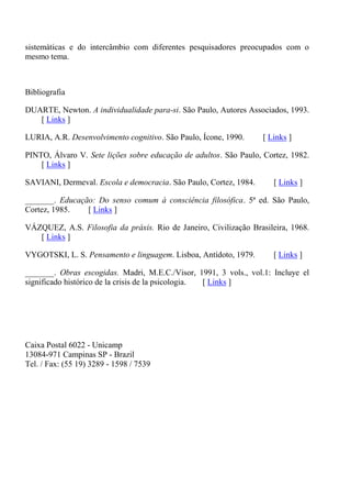 sistemáticas e do intercâmbio com diferentes pesquisadores preocupados com o
mesmo tema.



Bibliografia

DUARTE, Newton. A individualidade para-si. São Paulo, Autores Associados, 1993.
   [ Links ]

LURIA, A.R. Desenvolvimento cognitivo. São Paulo, Ícone, 1990.     [ Links ]

PINTO, Álvaro V. Sete lições sobre educação de adultos. São Paulo, Cortez, 1982.
    [ Links ]

SAVIANI, Dermeval. Escola e democracia. São Paulo, Cortez, 1984.      [ Links ]

_______. Educação: Do senso comum à consciência filosófica. 5ª ed. São Paulo,
Cortez, 1985.   [ Links ]

VÁZQUEZ, A.S. Filosofia da práxis. Rio de Janeiro, Civilização Brasileira, 1968.
   [ Links ]

VYGOTSKI, L. S. Pensamento e linguagem. Lisboa, Antídoto, 1979.       [ Links ]

_______. Obras escogidas. Madri, M.E.C./Visor, 1991, 3 vols., vol.1: Incluye el
significado histórico de la crisis de la psicologia. [ Links ]




Caixa Postal 6022 - Unicamp
13084-971 Campinas SP - Brazil
Tel. / Fax: (55 19) 3289 - 1598 / 7539
 
