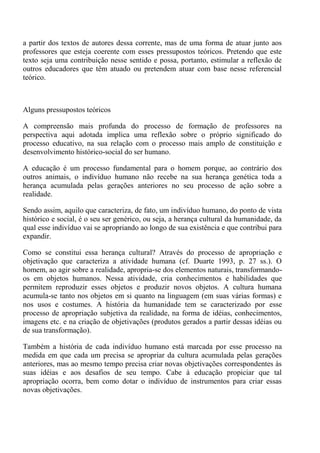 a partir dos textos de autores dessa corrente, mas de uma forma de atuar junto aos
professores que esteja coerente com esses pressupostos teóricos. Pretendo que este
texto seja uma contribuição nesse sentido e possa, portanto, estimular a reflexão de
outros educadores que têm atuado ou pretendem atuar com base nesse referencial
teórico.



Alguns pressupostos teóricos

A compreensão mais profunda do processo de formação de professores na
perspectiva aqui adotada implica uma reflexão sobre o próprio significado do
processo educativo, na sua relação com o processo mais amplo de constituição e
desenvolvimento histórico-social do ser humano.

A educação é um processo fundamental para o homem porque, ao contrário dos
outros animais, o indivíduo humano não recebe na sua herança genética toda a
herança acumulada pelas gerações anteriores no seu processo de ação sobre a
realidade.

Sendo assim, aquilo que caracteriza, de fato, um indivíduo humano, do ponto de vista
histórico e social, é o seu ser genérico, ou seja, a herança cultural da humanidade, da
qual esse indivíduo vai se apropriando ao longo de sua existência e que contribui para
expandir.

Como se constitui essa herança cultural? Através do processo de apropriação e
objetivação que caracteriza a atividade humana (cf. Duarte 1993, p. 27 ss.). O
homem, ao agir sobre a realidade, apropria-se dos elementos naturais, transformando-
os em objetos humanos. Nessa atividade, cria conhecimentos e habilidades que
permitem reproduzir esses objetos e produzir novos objetos. A cultura humana
acumula-se tanto nos objetos em si quanto na linguagem (em suas várias formas) e
nos usos e costumes. A história da humanidade tem se caracterizado por esse
processo de apropriação subjetiva da realidade, na forma de idéias, conhecimentos,
imagens etc. e na criação de objetivações (produtos gerados a partir dessas idéias ou
de sua transformação).

Também a história de cada indivíduo humano está marcada por esse processo na
medida em que cada um precisa se apropriar da cultura acumulada pelas gerações
anteriores, mas ao mesmo tempo precisa criar novas objetivações correspondentes às
suas idéias e aos desafios de seu tempo. Cabe à educação propiciar que tal
apropriação ocorra, bem como dotar o indivíduo de instrumentos para criar essas
novas objetivações.
 