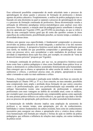 Esse referencial possibilita compreender de modo articulado tanto o processo de
aprendizagem do aluno quanto o processo de formação de professores e demais
agentes da prática educativa. Freqüentemente, a análise da prática pedagógica tem se
baseado em uma dicotomia na qual se separam o processo de aprendizagem do aluno
e o processo de formação continuada de professores. Dessa dicotomização resulta a
utilização de diferentes paradigmas teórico-metodológicos para analisar esses dois
processos. Nesse aspecto, a situação atual da pedagogia parece semelhante à situação
da crise apontada por Vygotski (1991, pp.259-450) na psicologia, no que se refere à
falta de uma concepção teórica geral que dê conta das questões comuns às áreas
específicas de conhecimento, possibilitando perceber, ao mesmo tempo, a unidade e a
diversidade dessas áreas.

Embora sem ignorar essa especificidade, é fundamental compreender os processos
envolvidos na prática educativa de modo integrado, e analisá-los à luz dos mesmos
pressupostos teóricos. A perspectiva histórico-social pode dar uma contribuição para
essa tarefa, na medida em que possibilita compreender a aprendizagem do aluno
como um processo ativo, sem secundarizar a ação mediadora do professor nessa
atividade (a importância dessa ação fica clara, por exemplo, no conceito de "zona de
desenvolvimento próximo" proposto por Vigotski).

A formação continuada do professor, por sua vez, na perspectiva histórico-social
toma como base a prática pedagógica e situa como finalidade dessa prática levar os
alunos a dominarem os conhecimentos acumulados historicamente pela humanidade.
Para conseguir que os alunos se apropriem do saber escolar de modo a se tornarem
autônomos e críticos, o professor precisa estar, ele próprio, apropriando-se desse
saber e tornando-se cada vez mais autônomo e crítico.

Portanto, a formação continuada é analisada neste trabalho com base no conceito de
humanização (cf. Duarte 1993, p. 57 ss.). Esse conceito, no meu entender, possibilita
uma compreensão mais ampla e profunda dessa formação do que outros conceitos
como o de profissionalização, quer essa profissionalização seja entendida sob um
enfoque funcionalista (como uma equiparação do professorado a categorias
profissionais com mais vantagens no âmbito da sociedade atual, como os médicos,
por exemplo) quer essa profissionalização seja compreendida apenas como aquisição
de uma postura prático-reflexiva ou crítico-reflexiva, na qual não seja dado o devido
peso ao processo de apropriação, pelo professor, do saber acumulado historicamente.

A humanização do trabalho docente implica uma ampliação da autonomia do
professor e, ao mesmo tempo, uma apropriação, por ele, de conhecimentos,
habilidades e valores fundamentais da cultura existente, bem como de conhecimentos
necessários para assegurar aos alunos a apropriação ativa e criativa dessa cultura.
Essa humanização está limitada por relações e formas de ação no âmbito da prática
pedagógica, que refletem a influência de relações mais amplas, em outras instâncias
da prática social.
 