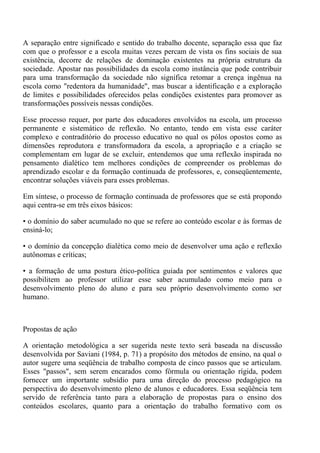 A separação entre significado e sentido do trabalho docente, separação essa que faz
com que o professor e a escola muitas vezes percam de vista os fins sociais de sua
existência, decorre de relações de dominação existentes na própria estrutura da
sociedade. Apostar nas possibilidades da escola como instância que pode contribuir
para uma transformação da sociedade não significa retomar a crença ingênua na
escola como "redentora da humanidade", mas buscar a identificação e a exploração
de limites e possibilidades oferecidos pelas condições existentes para promover as
transformações possíveis nessas condições.

Esse processo requer, por parte dos educadores envolvidos na escola, um processo
permanente e sistemático de reflexão. No entanto, tendo em vista esse caráter
complexo e contraditório do processo educativo no qual os pólos opostos como as
dimensões reprodutora e transformadora da escola, a apropriação e a criação se
complementam em lugar de se excluir, entendemos que uma reflexão inspirada no
pensamento dialético tem melhores condições de compreender os problemas do
aprendizado escolar e da formação continuada de professores, e, conseqüentemente,
encontrar soluções viáveis para esses problemas.

Em síntese, o processo de formação continuada de professores que se está propondo
aqui centra-se em três eixos básicos:

• o domínio do saber acumulado no que se refere ao conteúdo escolar e às formas de
ensiná-lo;

• o domínio da concepção dialética como meio de desenvolver uma ação e reflexão
autônomas e críticas;

• a formação de uma postura ético-política guiada por sentimentos e valores que
possibilitem ao professor utilizar esse saber acumulado como meio para o
desenvolvimento pleno do aluno e para seu próprio desenvolvimento como ser
humano.



Propostas de ação

A orientação metodológica a ser sugerida neste texto será baseada na discussão
desenvolvida por Saviani (1984, p. 71) a propósito dos métodos de ensino, na qual o
autor sugere uma seqüência de trabalho composta de cinco passos que se articulam.
Esses "passos", sem serem encarados como fórmula ou orientação rígida, podem
fornecer um importante subsídio para uma direção do processo pedagógico na
perspectiva do desenvolvimento pleno de alunos e educadores. Essa seqüência tem
servido de referência tanto para a elaboração de propostas para o ensino dos
conteúdos escolares, quanto para a orientação do trabalho formativo com os
 