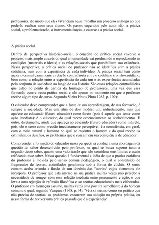 professores, de modo que eles vivenciam nesse trabalho um processo análogo ao que
poderão realizar com seus alunos. Os passos sugeridos pelo autor são: a prática
social, a problematização, a instrumentalização, a catarse e a prática social.



A prática social

Dentro da perspectiva histórico-social, o conceito de prática social envolve o
processo mais amplo através do qual a humanidade vai produzindo e reproduzindo as
condições (materiais e ideais) e as relações sociais que possibilitam sua existência.
Nessa perspectiva, a prática social do professor não se identifica com a prática
cotidiana, nem com a experiência de cada indivíduo. A prática social tem como
aspecto central exatamente a relação contraditória entre o cotidiano e o não-cotidiano,
bem como a relação entre a experiência de cada um e as experiências acumuladas
pelo conjunto da sociedade ao longo de sua história. São essas relações contraditórias
que estão no ponto de partida da formação de professores, uma vez que essa
formação ocorre nessa prática social e não apenas no momento em que o professor
recebe algum tipo de curso. Segundo Vieira Pinto (PInto 1982, p. 109):

O educador deve compreender que a fonte de sua aprendizagem, de sua formação, é
sempre a sociedade. Mas esta atua de dois modos: um, indiretamente, mas que
aparece ao educando (futuro educador) como direto (pois é aquele que sente como
ação imediata): é o educador, do qual recebe ordenadamente os conhecimentos. E
outro, diretamente, ainda que apareça ao educando (futuro educador) como indireto,
pois não o sente como pressão imediatamente perceptível: é a consciência, em geral,
com o meio natural e humano no qual se encontra o homem e do qual recebe os
estímulos, os desafios, os problemas que o educam em sua consciência de educador.

Compreender a formação do educador nessa perspectiva conduz a uma abordagem da
questão do saber desenvolvido pelo professor, na qual se busca superar tanto a
negação desse saber, quanto uma valorização que não considera seus limites e acaba
reificando esse saber. Nessa questão é fundamental a idéia de que a prática cotidiana
do professor é movida pelo senso comum pedagógico, o qual é constituído de
fragmentos de teorias, assimilados geralmente sob a forma de clichês. O senso
comum acaba criando a ilusão de um domínio das "teorias" cujos elementos ele
incorpora. O professor que está imerso na sua prática muitas vezes não percebe a
necessidade de romper com essa relação imediata entre pensamento e ação, o que
leva a uma rejeição da reflexão filosófica e das teorias educacionais mais elaboradas.
O professor em formação assume, muitas vezes uma postura semelhante à do homem
comum, o qual, segundo Vazquez (1968, p. 14), "vê a si mesmo como ser prático que
não precisa de teorias; os problemas encontram sua solução na própria prática, ou
nessa forma de reviver uma prática passada que é a experiência".
 