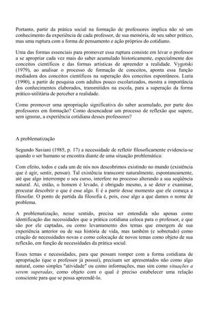 Portanto, partir da prática social na formação de professores implica não só um
conhecimento da experiência de cada professor, de sua memória, de seu saber prático,
mas uma ruptura com a forma de pensamento e ação próprios do cotidiano.

Uma das formas essenciais para promover essa ruptura consiste em levar o professor
a se apropriar cada vez mais do saber acumulado historicamente, especialmente dos
conceitos científicos e das formas artísticas de apreender a realidade. Vygotski
(1979), ao analisar o processo de formação de conceitos, aponta essa função
mediadora dos conceitos científicos na superação dos conceitos espontâneos. Luria
(1990), a partir de pesquisa com adultos pouco escolarizados, mostra a importância
dos conhecimentos elaborados, transmitidos na escola, para a superação da forma
prático-utilitária de perceber a realidade.

Como promover uma apropriação significativa do saber acumulado, por parte dos
professores em formação? Como desencadear um processo de reflexão que supere,
sem ignorar, a experiência cotidiana desses professores?



A problematização

Segundo Saviani (1985, p. 17) a necessidade de refletir filosoficamente evidencia-se
quando o ser humano se encontra diante de uma situação problemática:

Com efeito, todos e cada um de nós nos descobrimos existindo no mundo (existência
que é agir, sentir, pensar). Tal existência transcorre naturalmente, espontaneamente,
até que algo interrompe o seu curso, interfere no processo alterando a sua seqüência
natural. Aí, então, o homem é levado, é obrigado mesmo, a se deter e examinar,
procurar descobrir o que é esse algo. E é a partir desse momento que ele começa a
filosofar. O ponto de partida da filosofia é, pois, esse algo a que damos o nome de
problema.

A problematização, nesse sentido, precisa ser entendida não apenas como
identificação das necessidades que a prática cotidiana coloca para o professor, e que
são por ele captadas, ou como levantamento dos temas que emergem de sua
experiência anterior ou de sua história de vida, mas também (e sobretudo) como
criação de necessidades novas e como colocação de novos temas como objeto de sua
reflexão, em função de necessidades da prática social.

Esses temas e necessidades, para que possam romper com a forma cotidiana de
apropriação (que o professor já possui), precisam ser apresentados não como algo
natural, como simples "atividade" ou como informações, mas sim como situações a
serem superadas, como objeto com o qual é preciso estabelecer uma relação
consciente para que se possa apreendê-lo.
 