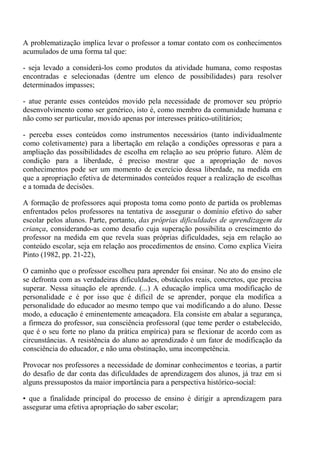A problematização implica levar o professor a tomar contato com os conhecimentos
acumulados de uma forma tal que:

- seja levado a considerá-los como produtos da atividade humana, como respostas
encontradas e selecionadas (dentre um elenco de possibilidades) para resolver
determinados impasses;

- atue perante esses conteúdos movido pela necessidade de promover seu próprio
desenvolvimento como ser genérico, isto é, como membro da comunidade humana e
não como ser particular, movido apenas por interesses prático-utilitários;

- perceba esses conteúdos como instrumentos necessários (tanto individualmente
como coletivamente) para a libertação em relação a condições opressoras e para a
ampliação das possibilidades de escolha em relação ao seu próprio futuro. Além de
condição para a liberdade, é preciso mostrar que a apropriação de novos
conhecimentos pode ser um momento de exercício dessa liberdade, na medida em
que a apropriação efetiva de determinados conteúdos requer a realização de escolhas
e a tomada de decisões.

A formação de professores aqui proposta toma como ponto de partida os problemas
enfrentados pelos professores na tentativa de assegurar o domínio efetivo do saber
escolar pelos alunos. Parte, portanto, das próprias dificuldades de aprendizagem da
criança, considerando-as como desafio cuja superação possibilita o crescimento do
professor na medida em que revela suas próprias dificuldades, seja em relação ao
conteúdo escolar, seja em relação aos procedimentos de ensino. Como explica Vieira
Pinto (1982, pp. 21-22),

O caminho que o professor escolheu para aprender foi ensinar. No ato do ensino ele
se defronta com as verdadeiras dificuldades, obstáculos reais, concretos, que precisa
superar. Nessa situação ele aprende. (...) A educação implica uma modificação de
personalidade e é por isso que é difícil de se aprender, porque ela modifica a
personalidade do educador ao mesmo tempo que vai modificando a do aluno. Desse
modo, a educação é eminentemente ameaçadora. Ela consiste em abalar a segurança,
a firmeza do professor, sua consciência professoral (que teme perder o estabelecido,
que é o seu forte no plano da prática empírica) para se flexionar de acordo com as
circunstâncias. A resistência do aluno ao aprendizado é um fator de modificação da
consciência do educador, e não uma obstinação, uma incompetência.

Provocar nos professores a necessidade de dominar conhecimentos e teorias, a partir
do desafio de dar conta das dificuldades de aprendizagem dos alunos, já traz em si
alguns pressupostos da maior importância para a perspectiva histórico-social:

• que a finalidade principal do processo de ensino é dirigir a aprendizagem para
assegurar uma efetiva apropriação do saber escolar;
 