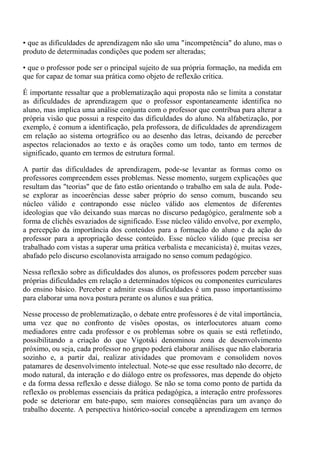 • que as dificuldades de aprendizagem não são uma "incompetência" do aluno, mas o
produto de determinadas condições que podem ser alteradas;

• que o professor pode ser o principal sujeito de sua própria formação, na medida em
que for capaz de tomar sua prática como objeto de reflexão crítica.

É importante ressaltar que a problematização aqui proposta não se limita a constatar
as dificuldades de aprendizagem que o professor espontaneamente identifica no
aluno, mas implica uma análise conjunta com o professor que contribua para alterar a
própria visão que possui a respeito das dificuldades do aluno. Na alfabetização, por
exemplo, é comum a identificação, pela professora, de dificuldades de aprendizagem
em relação ao sistema ortográfico ou ao desenho das letras, deixando de perceber
aspectos relacionados ao texto e às orações como um todo, tanto em termos de
significado, quanto em termos de estrutura formal.

A partir das dificuldades de aprendizagem, pode-se levantar as formas como os
professores compreendem esses problemas. Nesse momento, surgem explicações que
resultam das "teorias" que de fato estão orientando o trabalho em sala de aula. Pode-
se explorar as incoerências desse saber próprio do senso comum, buscando seu
núcleo válido e contrapondo esse núcleo válido aos elementos de diferentes
ideologias que vão deixando suas marcas no discurso pedagógico, geralmente sob a
forma de clichês esvaziados de significado. Esse núcleo válido envolve, por exemplo,
a percepção da importância dos conteúdos para a formação do aluno e da ação do
professor para a apropriação desse conteúdo. Esse núcleo válido (que precisa ser
trabalhado com vistas a superar uma prática verbalista e mecanicista) é, muitas vezes,
abafado pelo discurso escolanovista arraigado no senso comum pedagógico.

Nessa reflexão sobre as dificuldades dos alunos, os professores podem perceber suas
próprias dificuldades em relação a determinados tópicos ou componentes curriculares
do ensino básico. Perceber e admitir essas dificuldades é um passo importantíssimo
para elaborar uma nova postura perante os alunos e sua prática.

Nesse processo de problematização, o debate entre professores é de vital importância,
uma vez que no confronto de visões opostas, os interlocutores atuam como
mediadores entre cada professor e os problemas sobre os quais se está refletindo,
possibilitando a criação do que Vigotski denominou zona de desenvolvimento
próximo, ou seja, cada professor no grupo poderá elaborar análises que não elaboraria
sozinho e, a partir daí, realizar atividades que promovam e consolidem novos
patamares de desenvolvimento intelectual. Note-se que esse resultado não decorre, de
modo natural, da interação e do diálogo entre os professores, mas depende do objeto
e da forma dessa reflexão e desse diálogo. Se não se toma como ponto de partida da
reflexão os problemas essenciais da prática pedagógica, a interação entre professores
pode se deteriorar em bate-papo, sem maiores conseqüências para um avanço do
trabalho docente. A perspectiva histórico-social concebe a aprendizagem em termos
 