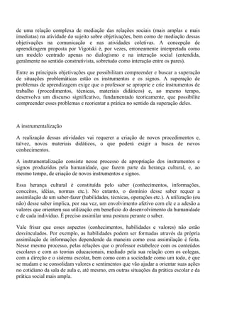 de uma relação complexa de mediação das relações sociais (mais amplas e mais
imediatas) na atividade do sujeito sobre objetivações, bem como de mediação dessas
objetivações na comunicação e nas atividades coletivas. A concepção de
aprendizagem proposta por Vigotski é, por vezes, erroneamente interpretada como
um modelo centrado apenas no dialogismo e na interação social (entendida,
geralmente no sentido construtivista, sobretudo como interação entre os pares).

Entre as principais objetivações que possibilitam compreender e buscar a superação
de situações problemáticas estão os instrumentos e os signos. A superação de
problemas de aprendizagem exige que o professor se aproprie e crie instrumentos de
trabalho (procedimentos, técnicas, materiais didáticos) e, ao mesmo tempo,
desenvolva um discurso significativo, fundamentado teoricamente, que possibilite
compreender esses problemas e reorientar a prática no sentido da superação deles.



A instrumentalização

A realização dessas atividades vai requerer a criação de novos procedimentos e,
talvez, novos materiais didáticos, o que poderá exigir a busca de novos
conhecimentos.

A instrumentalização consiste nesse processo de apropriação dos instrumentos e
signos produzidos pela humanidade, que fazem parte da herança cultural, e, ao
mesmo tempo, de criação de novos instrumentos e signos.

Essa herança cultural é constituída pelo saber (conhecimentos, informações,
conceitos, idéias, normas etc.). No entanto, o domínio desse saber requer a
assimilação de um saber-fazer (habilidades, técnicas, operações etc.). A utilização (ou
não) desse saber implica, por sua vez, um envolvimento afetivo com ele e a adesão a
valores que orientem sua utilização em benefício do desenvolvimento da humanidade
e de cada indivíduo. É preciso assimilar uma postura perante o saber.

Vale frisar que esses aspectos (conhecimentos, habilidades e valores) não estão
desvinculados. Por exemplo, as habilidades podem ser formadas através da própria
assimilação de informações dependendo da maneira como essa assimilação é feita.
Nesse mesmo processo, pelas relações que o professor estabelece com os conteúdos
escolares e com as teorias educacionais, mediado pela sua relação com os colegas,
com a direção e o sistema escolar, bem como com a sociedade como um todo, é que
se mudam e se consolidam valores e sentimentos que vão ajudar a orientar suas ações
no cotidiano da sala de aula e, até mesmo, em outras situações da prática escolar e da
prática social mais ampla.
 