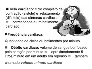 Ciclo cardíaco:  ciclo completo de contração (sístole) e  relaxamento (diástole) das câmaras cardíacas   corresponde a um batimento cardíaco. Freqüência cardíaca:  Quantidade de ciclos ou batimentos por minuto.  Débito cardíaco:  volume de sangue bombeado pelo coração por minuto   aproximadamente 5 litros/minuto em um adulto em repouso   também chamado  volume-minuto cardíaco 