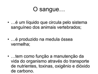 O sangue… … é um líquido que circula pelo sistema sanguíneo dos animais vertebrados; … é produzido na medula óssea vermelha; … tem como função a manutenção da vida do organismo através do transporte de nutrientes, toxinas, oxigênio e dióxido de carbono. 