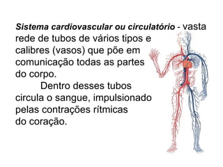 Sistema cardiovascular ou circulatório  -  vasta rede de tubos de vários tipos e  calibres (vasos) que põe em  comunicação todas as partes  do corpo.   Dentro desses tubos  circula o sangue, impulsionado  pelas contrações rítmicas  do coração. 
