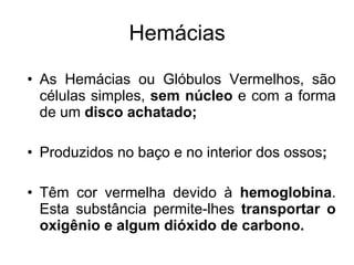 Hemácias As Hemácias ou Glóbulos Vermelhos, s ão células simples,  sem núcleo  e com a forma de um  disco achatado; Produzidos no baço e no interior dos ossos ; Têm cor vermelha devido à  hemoglobina . Esta substância permite-lhes  transportar o oxigênio e algum dióxido de carbono. 
