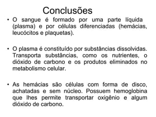 O sangue é formado por uma parte líquida  (plasma) e por células diferenciadas (hemácias, leucócitos e plaquetas). O plasma é constituído por substâncias dissolvidas. Transporta substâncias, como os nutrientes, o dióxido de carbono e os produtos eliminados no metabolismo celular. As hemácias são células com forma de disco, achatadas e sem núcleo. Possuem hemoglobina que lhes permite transportar oxigênio e algum dióxido de carbono. Conclusões 