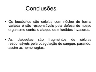 Os leucócitos são células com núcleo de forma variada e são responsáveis pela defesa do nosso organismo contra o ataque de micróbios invasores. As plaquetas são fragmentos de células responsáveis pela coagulação do sangue, parando, assim as hemorragias. Conclusões 